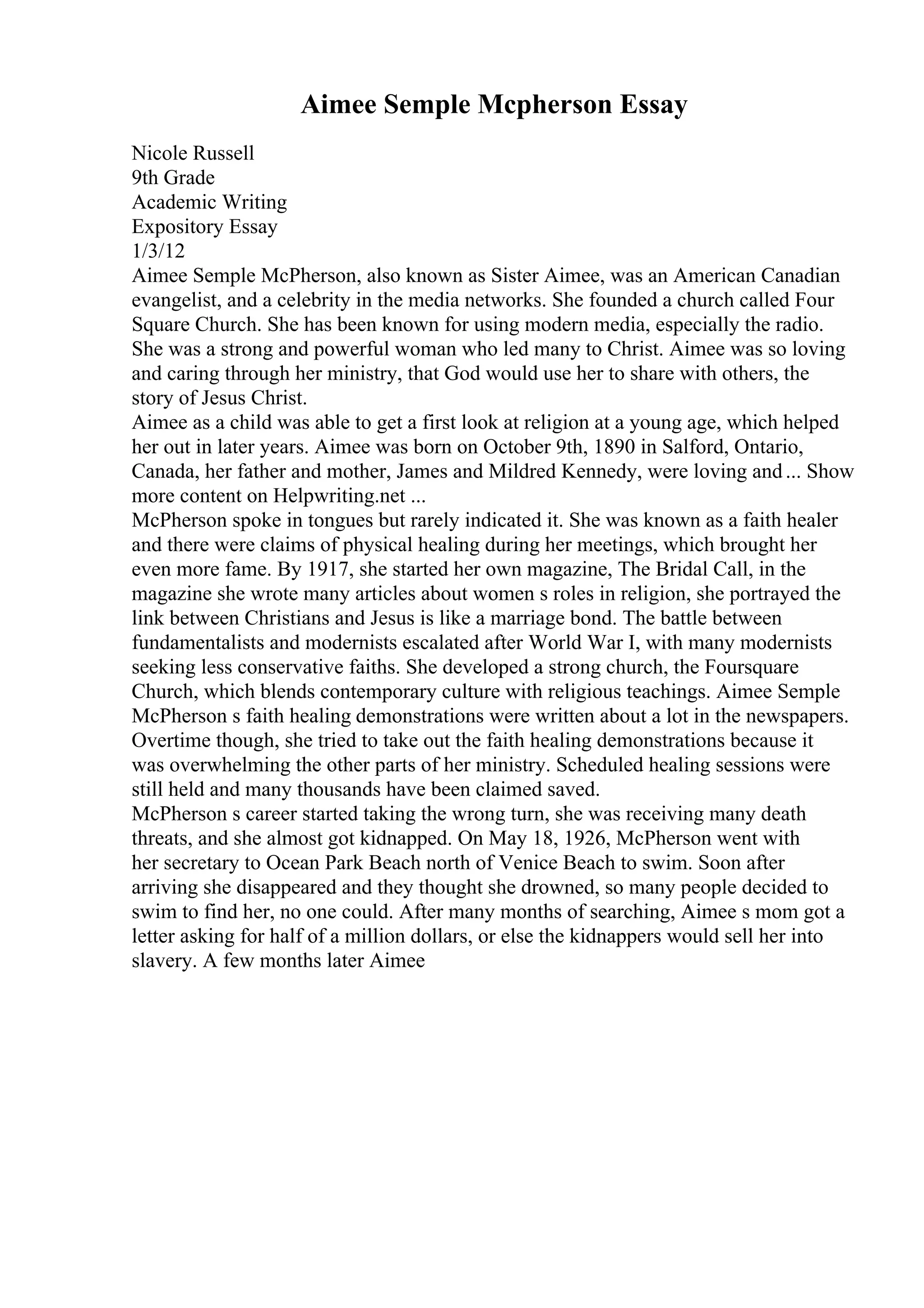 Aimee Semple Mcpherson Essay
Nicole Russell
9th Grade
Academic Writing
Expository Essay
1/3/12
Aimee Semple McPherson, also known as Sister Aimee, was an American Canadian
evangelist, and a celebrity in the media networks. She founded a church called Four
Square Church. She has been known for using modern media, especially the radio.
She was a strong and powerful woman who led many to Christ. Aimee was so loving
and caring through her ministry, that God would use her to share with others, the
story of Jesus Christ.
Aimee as a child was able to get a first look at religion at a young age, which helped
her out in later years. Aimee was born on October 9th, 1890 in Salford, Ontario,
Canada, her father and mother, James and Mildred Kennedy, were loving and... Show
more content on Helpwriting.net ...
McPherson spoke in tongues but rarely indicated it. She was known as a faith healer
and there were claims of physical healing during her meetings, which brought her
even more fame. By 1917, she started her own magazine, The Bridal Call, in the
magazine she wrote many articles about women s roles in religion, she portrayed the
link between Christians and Jesus is like a marriage bond. The battle between
fundamentalists and modernists escalated after World War I, with many modernists
seeking less conservative faiths. She developed a strong church, the Foursquare
Church, which blends contemporary culture with religious teachings. Aimee Semple
McPherson s faith healing demonstrations were written about a lot in the newspapers.
Overtime though, she tried to take out the faith healing demonstrations because it
was overwhelming the other parts of her ministry. Scheduled healing sessions were
still held and many thousands have been claimed saved.
McPherson s career started taking the wrong turn, she was receiving many death
threats, and she almost got kidnapped. On May 18, 1926, McPherson went with
her secretary to Ocean Park Beach north of Venice Beach to swim. Soon after
arriving she disappeared and they thought she drowned, so many people decided to
swim to find her, no one could. After many months of searching, Aimee s mom got a
letter asking for half of a million dollars, or else the kidnappers would sell her into
slavery. A few months later Aimee
 