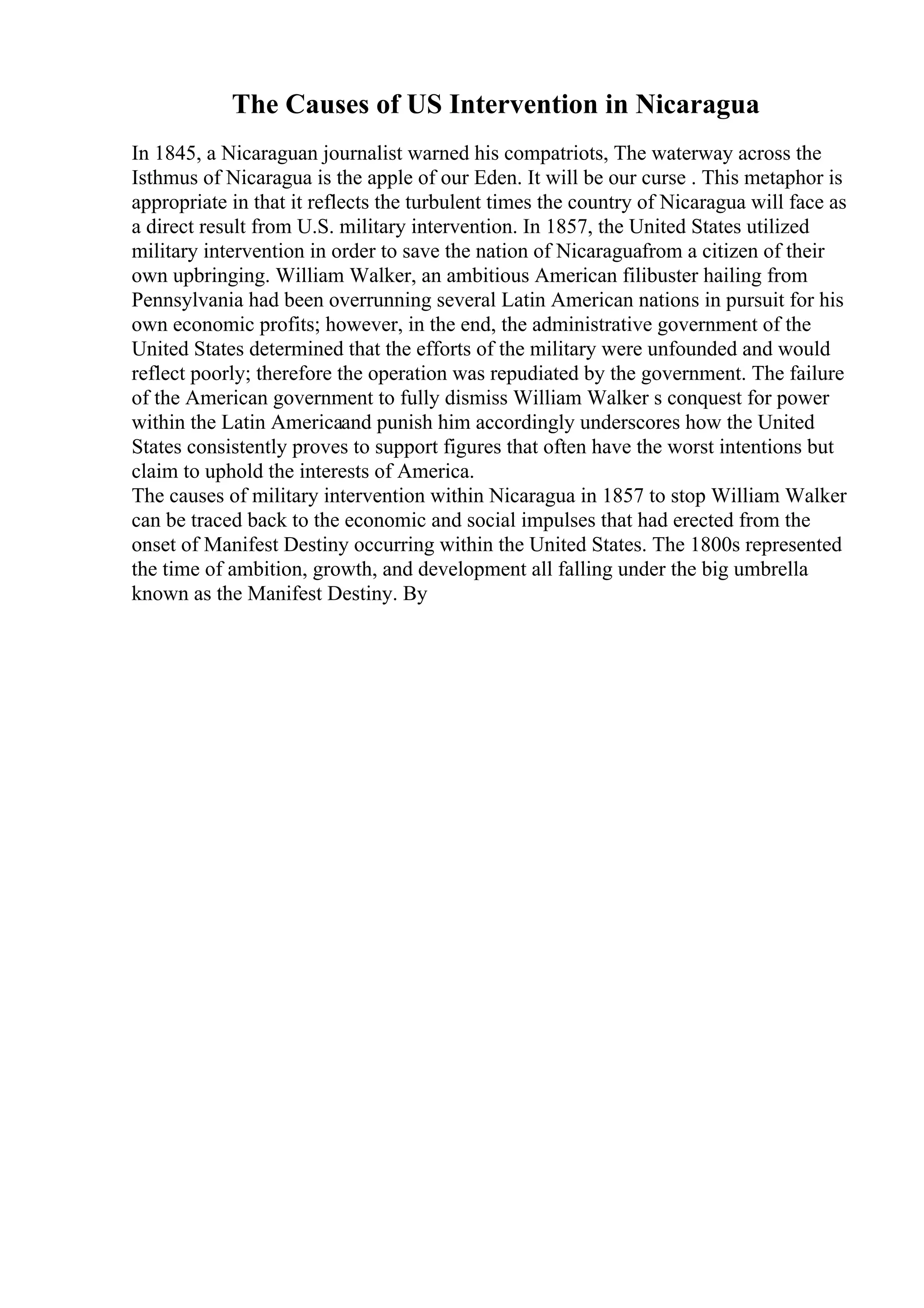 The Causes of US Intervention in Nicaragua
In 1845, a Nicaraguan journalist warned his compatriots, The waterway across the
Isthmus of Nicaragua is the apple of our Eden. It will be our curse . This metaphor is
appropriate in that it reflects the turbulent times the country of Nicaragua will face as
a direct result from U.S. military intervention. In 1857, the United States utilized
military intervention in order to save the nation of Nicaraguafrom a citizen of their
own upbringing. William Walker, an ambitious American filibuster hailing from
Pennsylvania had been overrunning several Latin American nations in pursuit for his
own economic profits; however, in the end, the administrative government of the
United States determined that the efforts of the military were unfounded and would
reflect poorly; therefore the operation was repudiated by the government. The failure
of the American government to fully dismiss William Walker s conquest for power
within the Latin Americaand punish him accordingly underscores how the United
States consistently proves to support figures that often have the worst intentions but
claim to uphold the interests of America.
The causes of military intervention within Nicaragua in 1857 to stop William Walker
can be traced back to the economic and social impulses that had erected from the
onset of Manifest Destiny occurring within the United States. The 1800s represented
the time of ambition, growth, and development all falling under the big umbrella
known as the Manifest Destiny. By
 