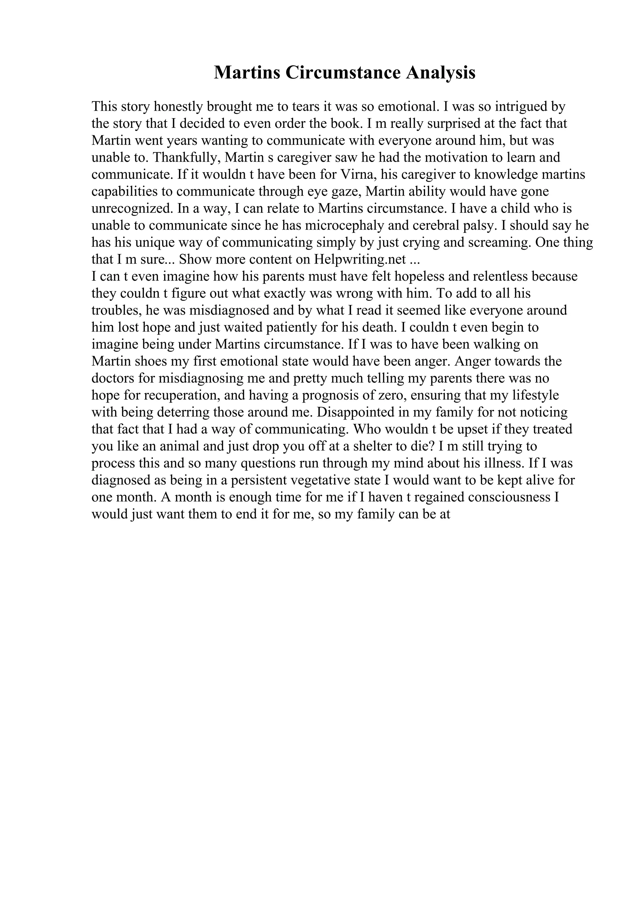 Martins Circumstance Analysis
This story honestly brought me to tears it was so emotional. I was so intrigued by
the story that I decided to even order the book. I m really surprised at the fact that
Martin went years wanting to communicate with everyone around him, but was
unable to. Thankfully, Martin s caregiver saw he had the motivation to learn and
communicate. If it wouldn t have been for Virna, his caregiver to knowledge martins
capabilities to communicate through eye gaze, Martin ability would have gone
unrecognized. In a way, I can relate to Martins circumstance. I have a child who is
unable to communicate since he has microcephaly and cerebral palsy. I should say he
has his unique way of communicating simply by just crying and screaming. One thing
that I m sure... Show more content on Helpwriting.net ...
I can t even imagine how his parents must have felt hopeless and relentless because
they couldn t figure out what exactly was wrong with him. To add to all his
troubles, he was misdiagnosed and by what I read it seemed like everyone around
him lost hope and just waited patiently for his death. I couldn t even begin to
imagine being under Martins circumstance. If I was to have been walking on
Martin shoes my first emotional state would have been anger. Anger towards the
doctors for misdiagnosing me and pretty much telling my parents there was no
hope for recuperation, and having a prognosis of zero, ensuring that my lifestyle
with being deterring those around me. Disappointed in my family for not noticing
that fact that I had a way of communicating. Who wouldn t be upset if they treated
you like an animal and just drop you off at a shelter to die? I m still trying to
process this and so many questions run through my mind about his illness. If I was
diagnosed as being in a persistent vegetative state I would want to be kept alive for
one month. A month is enough time for me if I haven t regained consciousness I
would just want them to end it for me, so my family can be at
 
