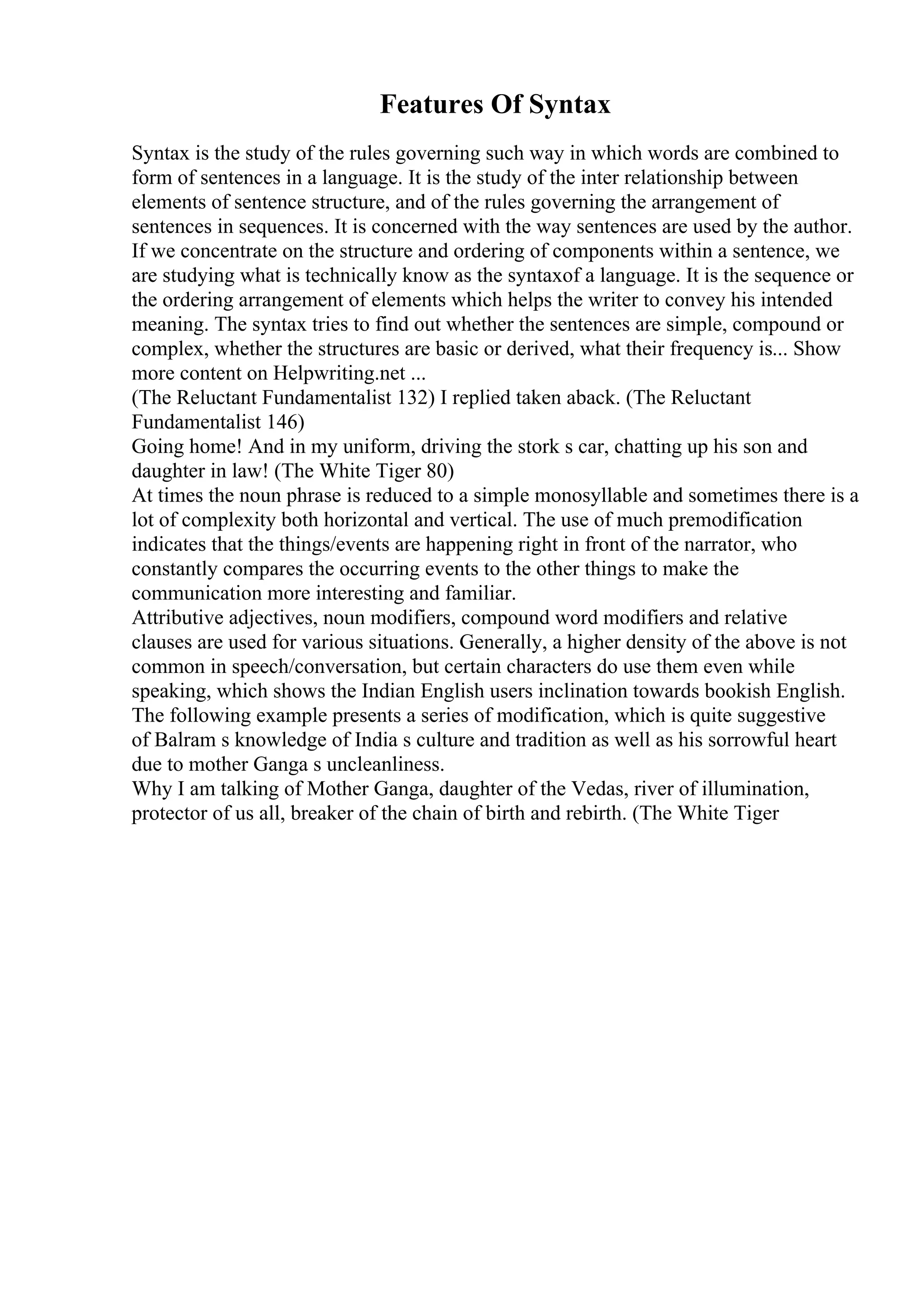 Features Of Syntax
Syntax is the study of the rules governing such way in which words are combined to
form of sentences in a language. It is the study of the inter relationship between
elements of sentence structure, and of the rules governing the arrangement of
sentences in sequences. It is concerned with the way sentences are used by the author.
If we concentrate on the structure and ordering of components within a sentence, we
are studying what is technically know as the syntaxof a language. It is the sequence or
the ordering arrangement of elements which helps the writer to convey his intended
meaning. The syntax tries to find out whether the sentences are simple, compound or
complex, whether the structures are basic or derived, what their frequency is... Show
more content on Helpwriting.net ...
(The Reluctant Fundamentalist 132) I replied taken aback. (The Reluctant
Fundamentalist 146)
Going home! And in my uniform, driving the stork s car, chatting up his son and
daughter in law! (The White Tiger 80)
At times the noun phrase is reduced to a simple monosyllable and sometimes there is a
lot of complexity both horizontal and vertical. The use of much premodification
indicates that the things/events are happening right in front of the narrator, who
constantly compares the occurring events to the other things to make the
communication more interesting and familiar.
Attributive adjectives, noun modifiers, compound word modifiers and relative
clauses are used for various situations. Generally, a higher density of the above is not
common in speech/conversation, but certain characters do use them even while
speaking, which shows the Indian English users inclination towards bookish English.
The following example presents a series of modification, which is quite suggestive
of Balram s knowledge of India s culture and tradition as well as his sorrowful heart
due to mother Ganga s uncleanliness.
Why I am talking of Mother Ganga, daughter of the Vedas, river of illumination,
protector of us all, breaker of the chain of birth and rebirth. (The White Tiger
 