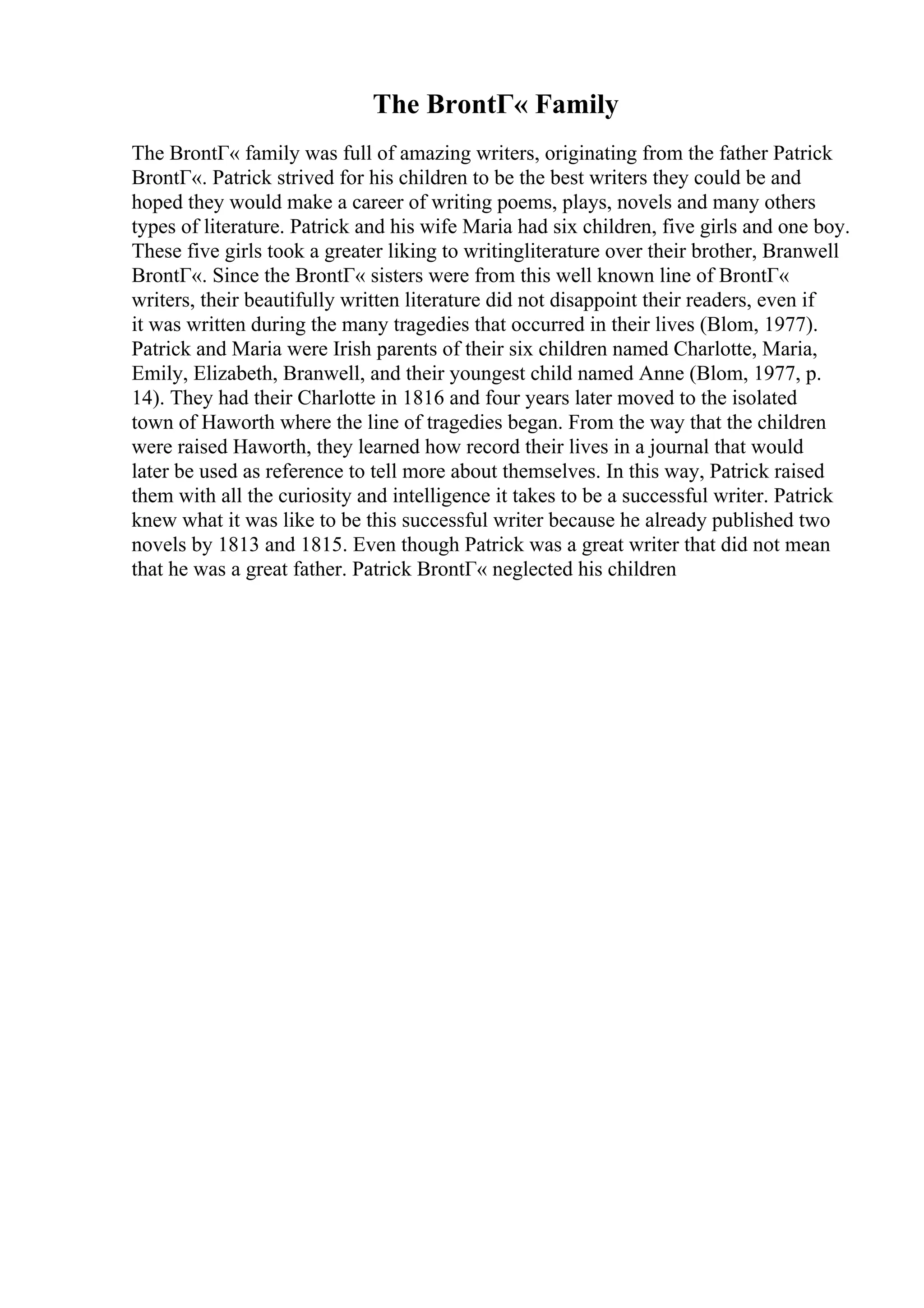 The BrontГ« Family
The BrontГ« family was full of amazing writers, originating from the father Patrick
BrontГ«. Patrick strived for his children to be the best writers they could be and
hoped they would make a career of writing poems, plays, novels and many others
types of literature. Patrick and his wife Maria had six children, five girls and one boy.
These five girls took a greater liking to writingliterature over their brother, Branwell
BrontГ«. Since the BrontГ« sisters were from this well known line of BrontГ«
writers, their beautifully written literature did not disappoint their readers, even if
it was written during the many tragedies that occurred in their lives (Blom, 1977).
Patrick and Maria were Irish parents of their six children named Charlotte, Maria,
Emily, Elizabeth, Branwell, and their youngest child named Anne (Blom, 1977, p.
14). They had their Charlotte in 1816 and four years later moved to the isolated
town of Haworth where the line of tragedies began. From the way that the children
were raised Haworth, they learned how record their lives in a journal that would
later be used as reference to tell more about themselves. In this way, Patrick raised
them with all the curiosity and intelligence it takes to be a successful writer. Patrick
knew what it was like to be this successful writer because he already published two
novels by 1813 and 1815. Even though Patrick was a great writer that did not mean
that he was a great father. Patrick BrontГ« neglected his children
 