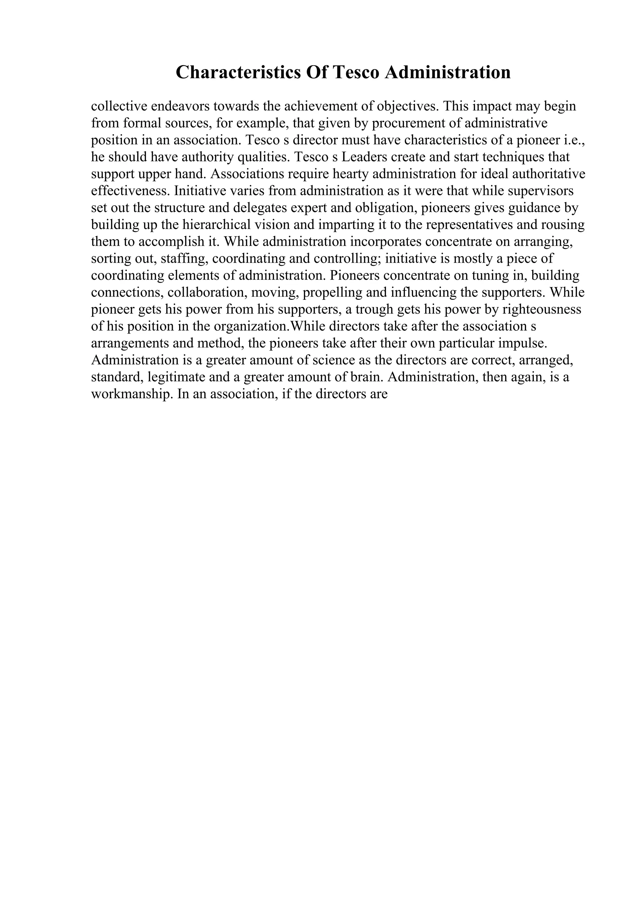 Characteristics Of Tesco Administration
collective endeavors towards the achievement of objectives. This impact may begin
from formal sources, for example, that given by procurement of administrative
position in an association. Tesco s director must have characteristics of a pioneer i.e.,
he should have authority qualities. Tesco s Leaders create and start techniques that
support upper hand. Associations require hearty administration for ideal authoritative
effectiveness. Initiative varies from administration as it were that while supervisors
set out the structure and delegates expert and obligation, pioneers gives guidance by
building up the hierarchical vision and imparting it to the representatives and rousing
them to accomplish it. While administration incorporates concentrate on arranging,
sorting out, staffing, coordinating and controlling; initiative is mostly a piece of
coordinating elements of administration. Pioneers concentrate on tuning in, building
connections, collaboration, moving, propelling and influencing the supporters. While
pioneer gets his power from his supporters, a trough gets his power by righteousness
of his position in the organization.While directors take after the association s
arrangements and method, the pioneers take after their own particular impulse.
Administration is a greater amount of science as the directors are correct, arranged,
standard, legitimate and a greater amount of brain. Administration, then again, is a
workmanship. In an association, if the directors are
 