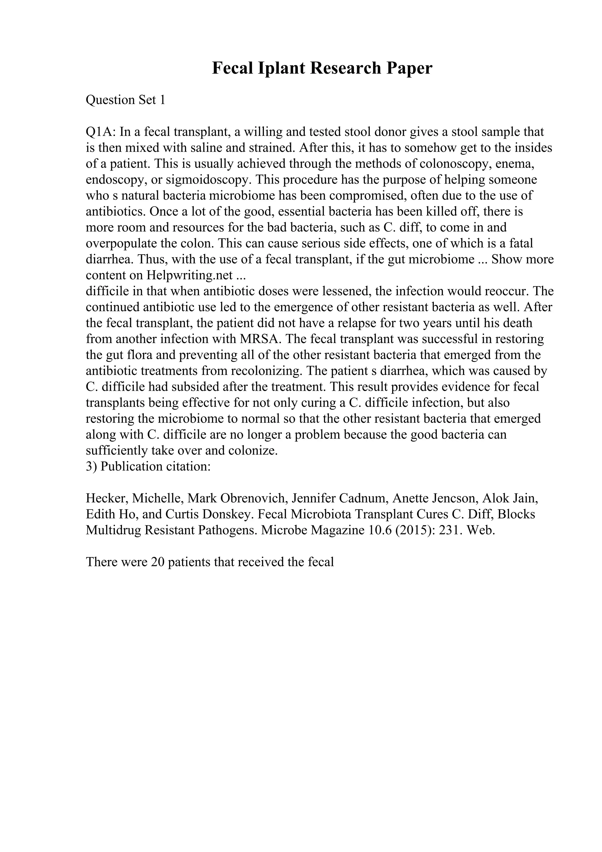 Fecal Iplant Research Paper
Question Set 1
Q1A: In a fecal transplant, a willing and tested stool donor gives a stool sample that
is then mixed with saline and strained. After this, it has to somehow get to the insides
of a patient. This is usually achieved through the methods of colonoscopy, enema,
endoscopy, or sigmoidoscopy. This procedure has the purpose of helping someone
who s natural bacteria microbiome has been compromised, often due to the use of
antibiotics. Once a lot of the good, essential bacteria has been killed off, there is
more room and resources for the bad bacteria, such as C. diff, to come in and
overpopulate the colon. This can cause serious side effects, one of which is a fatal
diarrhea. Thus, with the use of a fecal transplant, if the gut microbiome ... Show more
content on Helpwriting.net ...
difficile in that when antibiotic doses were lessened, the infection would reoccur. The
continued antibiotic use led to the emergence of other resistant bacteria as well. After
the fecal transplant, the patient did not have a relapse for two years until his death
from another infection with MRSA. The fecal transplant was successful in restoring
the gut flora and preventing all of the other resistant bacteria that emerged from the
antibiotic treatments from recolonizing. The patient s diarrhea, which was caused by
C. difficile had subsided after the treatment. This result provides evidence for fecal
transplants being effective for not only curing a C. difficile infection, but also
restoring the microbiome to normal so that the other resistant bacteria that emerged
along with C. difficile are no longer a problem because the good bacteria can
sufficiently take over and colonize.
3) Publication citation:
Hecker, Michelle, Mark Obrenovich, Jennifer Cadnum, Anette Jencson, Alok Jain,
Edith Ho, and Curtis Donskey. Fecal Microbiota Transplant Cures C. Diff, Blocks
Multidrug Resistant Pathogens. Microbe Magazine 10.6 (2015): 231. Web.
There were 20 patients that received the fecal
 