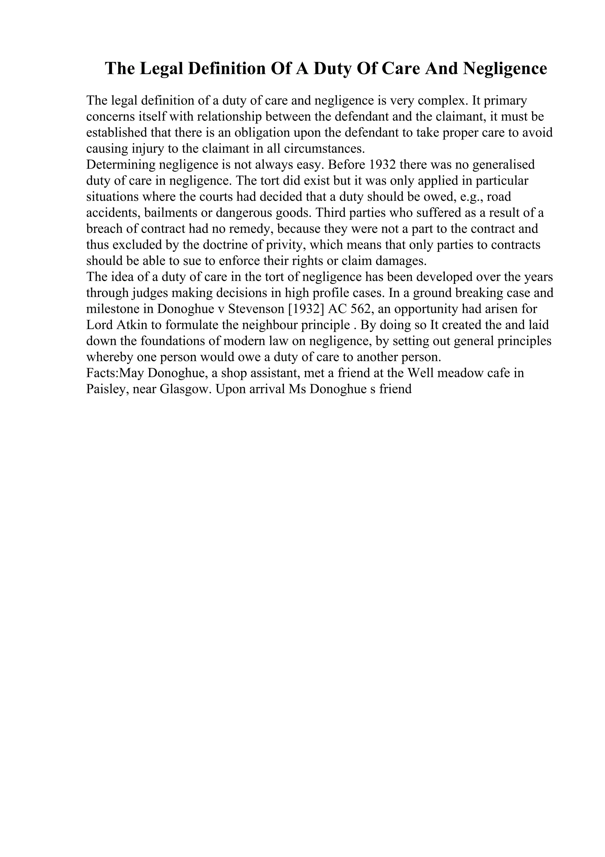 The Legal Definition Of A Duty Of Care And Negligence
The legal definition of a duty of care and negligence is very complex. It primary
concerns itself with relationship between the defendant and the claimant, it must be
established that there is an obligation upon the defendant to take proper care to avoid
causing injury to the claimant in all circumstances.
Determining negligence is not always easy. Before 1932 there was no generalised
duty of care in negligence. The tort did exist but it was only applied in particular
situations where the courts had decided that a duty should be owed, e.g., road
accidents, bailments or dangerous goods. Third parties who suffered as a result of a
breach of contract had no remedy, because they were not a part to the contract and
thus excluded by the doctrine of privity, which means that only parties to contracts
should be able to sue to enforce their rights or claim damages.
The idea of a duty of care in the tort of negligence has been developed over the years
through judges making decisions in high profile cases. In a ground breaking case and
milestone in Donoghue v Stevenson [1932] AC 562, an opportunity had arisen for
Lord Atkin to formulate the neighbour principle . By doing so It created the and laid
down the foundations of modern law on negligence, by setting out general principles
whereby one person would owe a duty of care to another person.
Facts:May Donoghue, a shop assistant, met a friend at the Well meadow cafe in
Paisley, near Glasgow. Upon arrival Ms Donoghue s friend
 