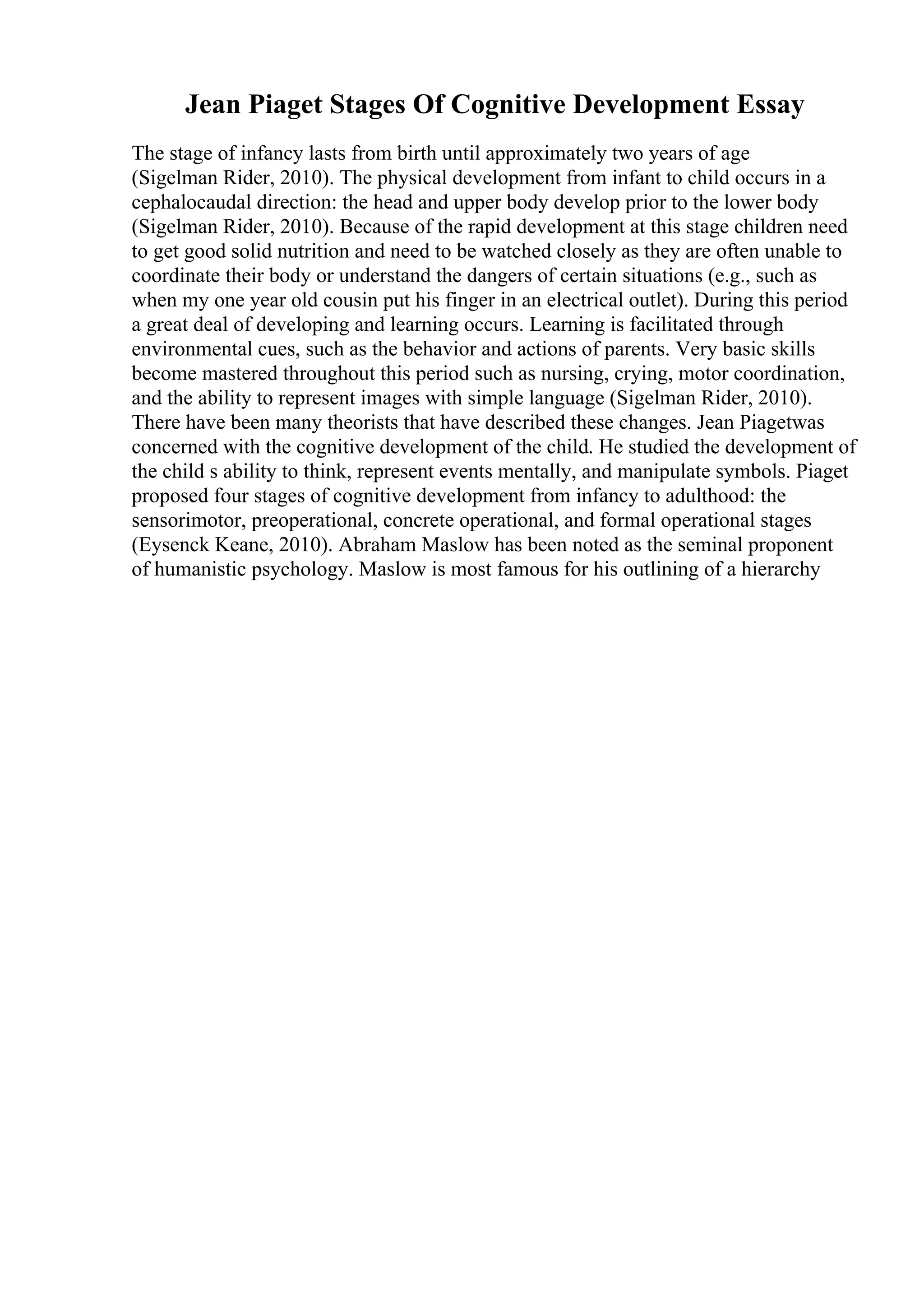 Jean Piaget Stages Of Cognitive Development Essay
The stage of infancy lasts from birth until approximately two years of age
(Sigelman Rider, 2010). The physical development from infant to child occurs in a
cephalocaudal direction: the head and upper body develop prior to the lower body
(Sigelman Rider, 2010). Because of the rapid development at this stage children need
to get good solid nutrition and need to be watched closely as they are often unable to
coordinate their body or understand the dangers of certain situations (e.g., such as
when my one year old cousin put his finger in an electrical outlet). During this period
a great deal of developing and learning occurs. Learning is facilitated through
environmental cues, such as the behavior and actions of parents. Very basic skills
become mastered throughout this period such as nursing, crying, motor coordination,
and the ability to represent images with simple language (Sigelman Rider, 2010).
There have been many theorists that have described these changes. Jean Piagetwas
concerned with the cognitive development of the child. He studied the development of
the child s ability to think, represent events mentally, and manipulate symbols. Piaget
proposed four stages of cognitive development from infancy to adulthood: the
sensorimotor, preoperational, concrete operational, and formal operational stages
(Eysenck Keane, 2010). Abraham Maslow has been noted as the seminal proponent
of humanistic psychology. Maslow is most famous for his outlining of a hierarchy
 