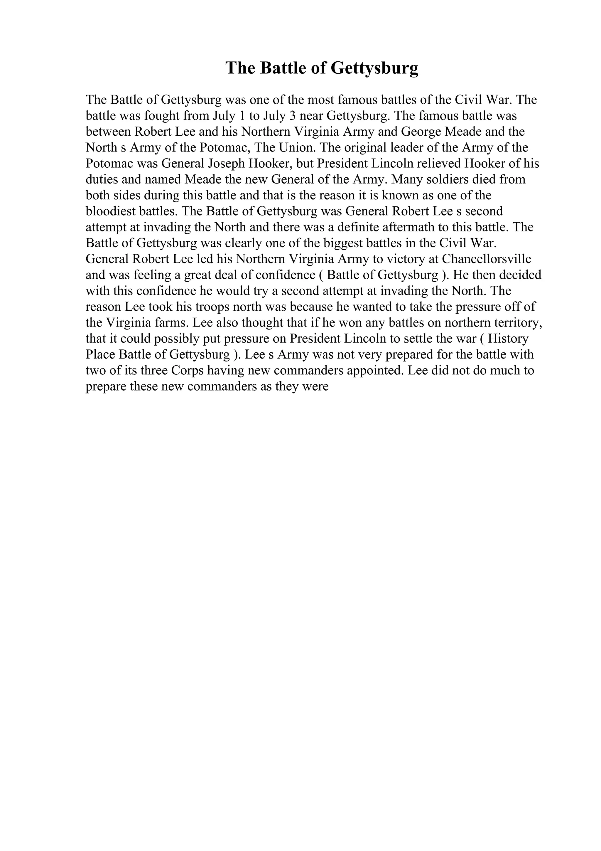 The Battle of Gettysburg
The Battle of Gettysburg was one of the most famous battles of the Civil War. The
battle was fought from July 1 to July 3 near Gettysburg. The famous battle was
between Robert Lee and his Northern Virginia Army and George Meade and the
North s Army of the Potomac, The Union. The original leader of the Army of the
Potomac was General Joseph Hooker, but President Lincoln relieved Hooker of his
duties and named Meade the new General of the Army. Many soldiers died from
both sides during this battle and that is the reason it is known as one of the
bloodiest battles. The Battle of Gettysburg was General Robert Lee s second
attempt at invading the North and there was a definite aftermath to this battle. The
Battle of Gettysburg was clearly one of the biggest battles in the Civil War.
General Robert Lee led his Northern Virginia Army to victory at Chancellorsville
and was feeling a great deal of confidence ( Battle of Gettysburg ). He then decided
with this confidence he would try a second attempt at invading the North. The
reason Lee took his troops north was because he wanted to take the pressure off of
the Virginia farms. Lee also thought that if he won any battles on northern territory,
that it could possibly put pressure on President Lincoln to settle the war ( History
Place Battle of Gettysburg ). Lee s Army was not very prepared for the battle with
two of its three Corps having new commanders appointed. Lee did not do much to
prepare these new commanders as they were
 