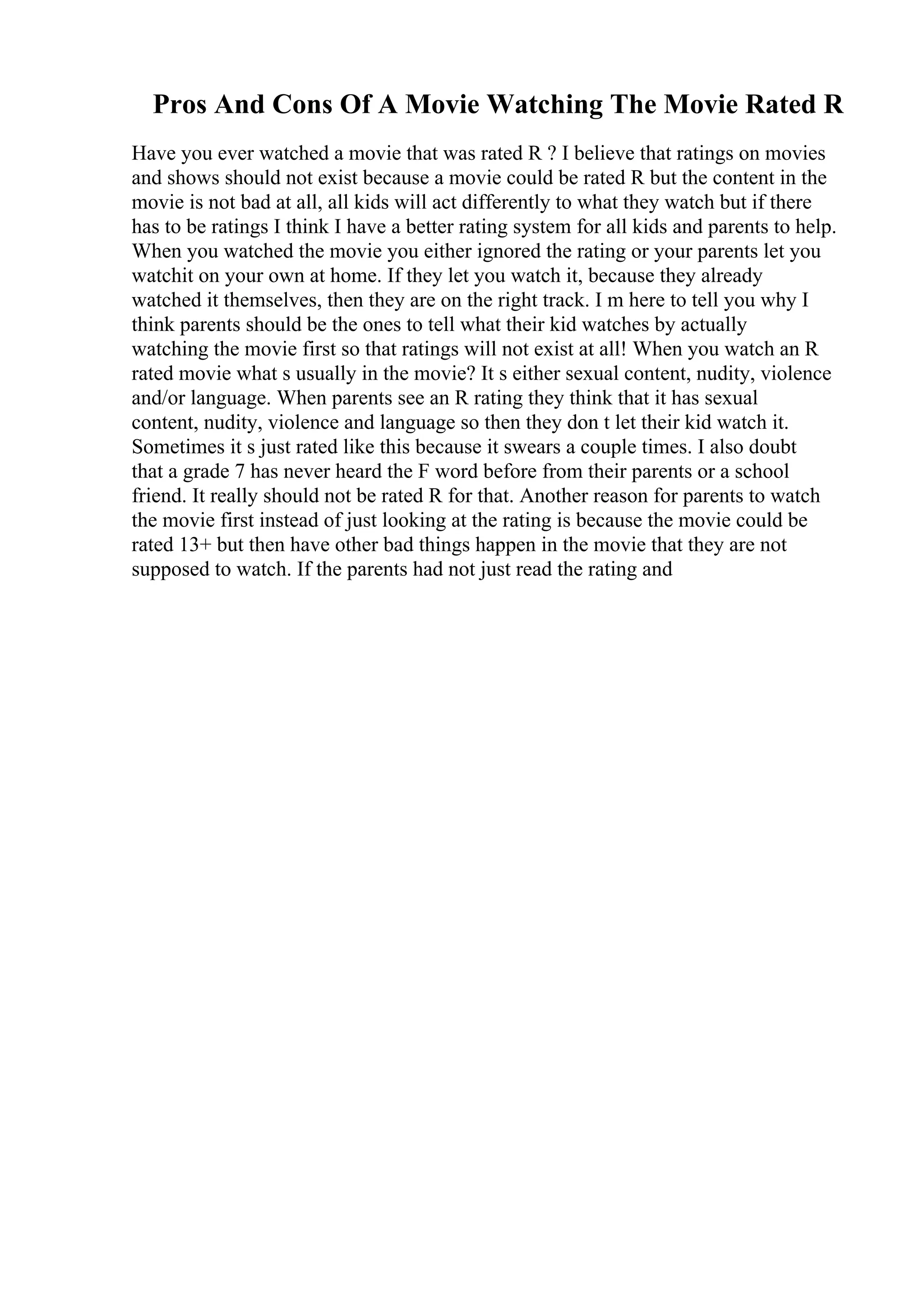 Pros And Cons Of A Movie Watching The Movie Rated R
Have you ever watched a movie that was rated R ? I believe that ratings on movies
and shows should not exist because a movie could be rated R but the content in the
movie is not bad at all, all kids will act differently to what they watch but if there
has to be ratings I think I have a better rating system for all kids and parents to help.
When you watched the movie you either ignored the rating or your parents let you
watchit on your own at home. If they let you watch it, because they already
watched it themselves, then they are on the right track. I m here to tell you why I
think parents should be the ones to tell what their kid watches by actually
watching the movie first so that ratings will not exist at all! When you watch an R
rated movie what s usually in the movie? It s either sexual content, nudity, violence
and/or language. When parents see an R rating they think that it has sexual
content, nudity, violence and language so then they don t let their kid watch it.
Sometimes it s just rated like this because it swears a couple times. I also doubt
that a grade 7 has never heard the F word before from their parents or a school
friend. It really should not be rated R for that. Another reason for parents to watch
the movie first instead of just looking at the rating is because the movie could be
rated 13+ but then have other bad things happen in the movie that they are not
supposed to watch. If the parents had not just read the rating and
 