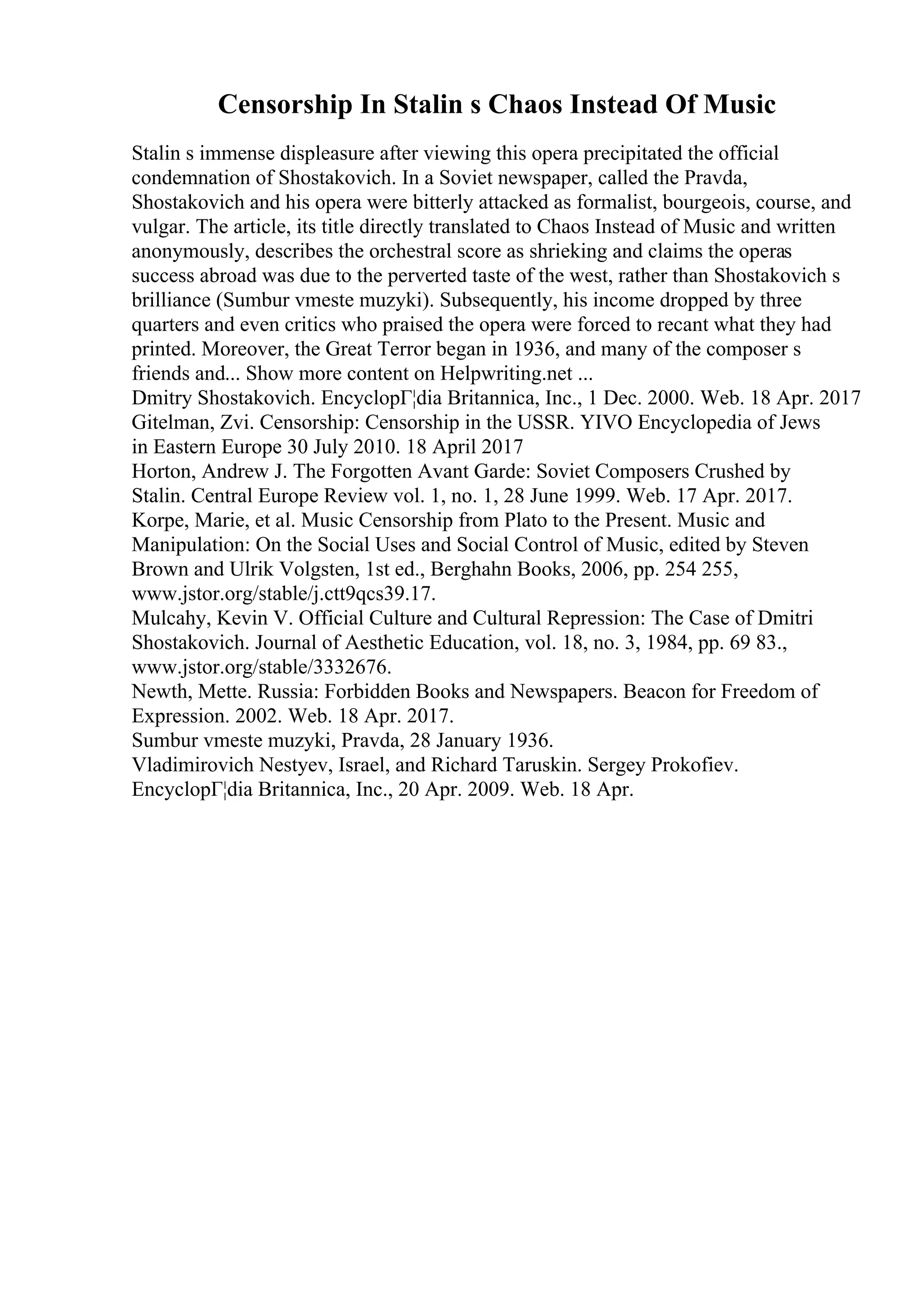 Censorship In Stalin s Chaos Instead Of Music
Stalin s immense displeasure after viewing this opera precipitated the official
condemnation of Shostakovich. In a Soviet newspaper, called the Pravda,
Shostakovich and his opera were bitterly attacked as formalist, bourgeois, course, and
vulgar. The article, its title directly translated to Chaos Instead of Music and written
anonymously, describes the orchestral score as shrieking and claims the operas
success abroad was due to the perverted taste of the west, rather than Shostakovich s
brilliance (Sumbur vmeste muzyki). Subsequently, his income dropped by three
quarters and even critics who praised the opera were forced to recant what they had
printed. Moreover, the Great Terror began in 1936, and many of the composer s
friends and... Show more content on Helpwriting.net ...
Dmitry Shostakovich. EncyclopГ¦dia Britannica, Inc., 1 Dec. 2000. Web. 18 Apr. 2017
Gitelman, Zvi. Censorship: Censorship in the USSR. YIVO Encyclopedia of Jews
in Eastern Europe 30 July 2010. 18 April 2017
Horton, Andrew J. The Forgotten Avant Garde: Soviet Composers Crushed by
Stalin. Central Europe Review vol. 1, no. 1, 28 June 1999. Web. 17 Apr. 2017.
Korpe, Marie, et al. Music Censorship from Plato to the Present. Music and
Manipulation: On the Social Uses and Social Control of Music, edited by Steven
Brown and Ulrik Volgsten, 1st ed., Berghahn Books, 2006, pp. 254 255,
www.jstor.org/stable/j.ctt9qcs39.17.
Mulcahy, Kevin V. Official Culture and Cultural Repression: The Case of Dmitri
Shostakovich. Journal of Aesthetic Education, vol. 18, no. 3, 1984, pp. 69 83.,
www.jstor.org/stable/3332676.
Newth, Mette. Russia: Forbidden Books and Newspapers. Beacon for Freedom of
Expression. 2002. Web. 18 Apr. 2017.
Sumbur vmeste muzyki, Pravda, 28 January 1936.
Vladimirovich Nestyev, Israel, and Richard Taruskin. Sergey Prokofiev.
EncyclopГ¦dia Britannica, Inc., 20 Apr. 2009. Web. 18 Apr.
 
