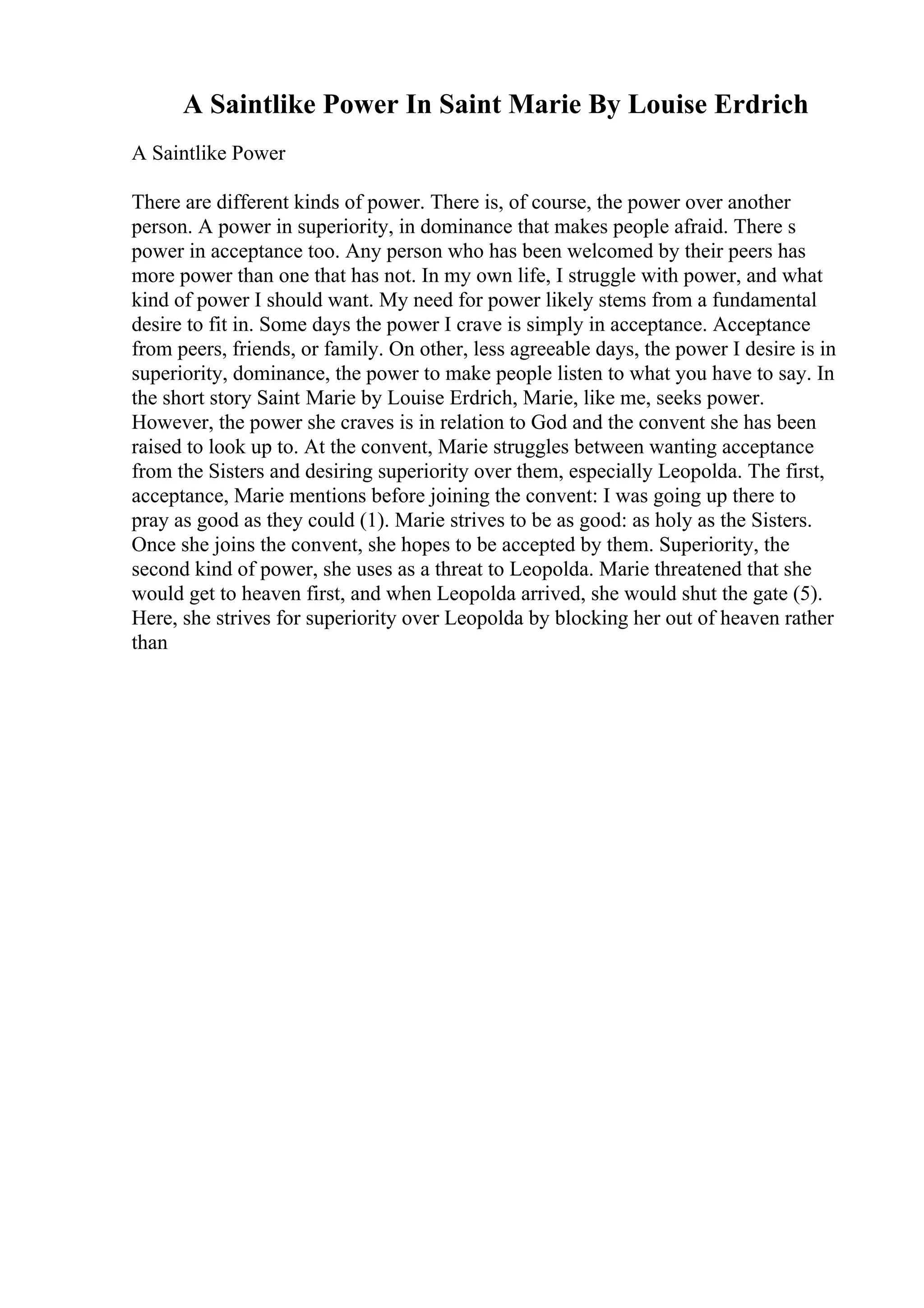 A Saintlike Power In Saint Marie By Louise Erdrich
A Saintlike Power
There are different kinds of power. There is, of course, the power over another
person. A power in superiority, in dominance that makes people afraid. There s
power in acceptance too. Any person who has been welcomed by their peers has
more power than one that has not. In my own life, I struggle with power, and what
kind of power I should want. My need for power likely stems from a fundamental
desire to fit in. Some days the power I crave is simply in acceptance. Acceptance
from peers, friends, or family. On other, less agreeable days, the power I desire is in
superiority, dominance, the power to make people listen to what you have to say. In
the short story Saint Marie by Louise Erdrich, Marie, like me, seeks power.
However, the power she craves is in relation to God and the convent she has been
raised to look up to. At the convent, Marie struggles between wanting acceptance
from the Sisters and desiring superiority over them, especially Leopolda. The first,
acceptance, Marie mentions before joining the convent: I was going up there to
pray as good as they could (1). Marie strives to be as good: as holy as the Sisters.
Once she joins the convent, she hopes to be accepted by them. Superiority, the
second kind of power, she uses as a threat to Leopolda. Marie threatened that she
would get to heaven first, and when Leopolda arrived, she would shut the gate (5).
Here, she strives for superiority over Leopolda by blocking her out of heaven rather
than
 