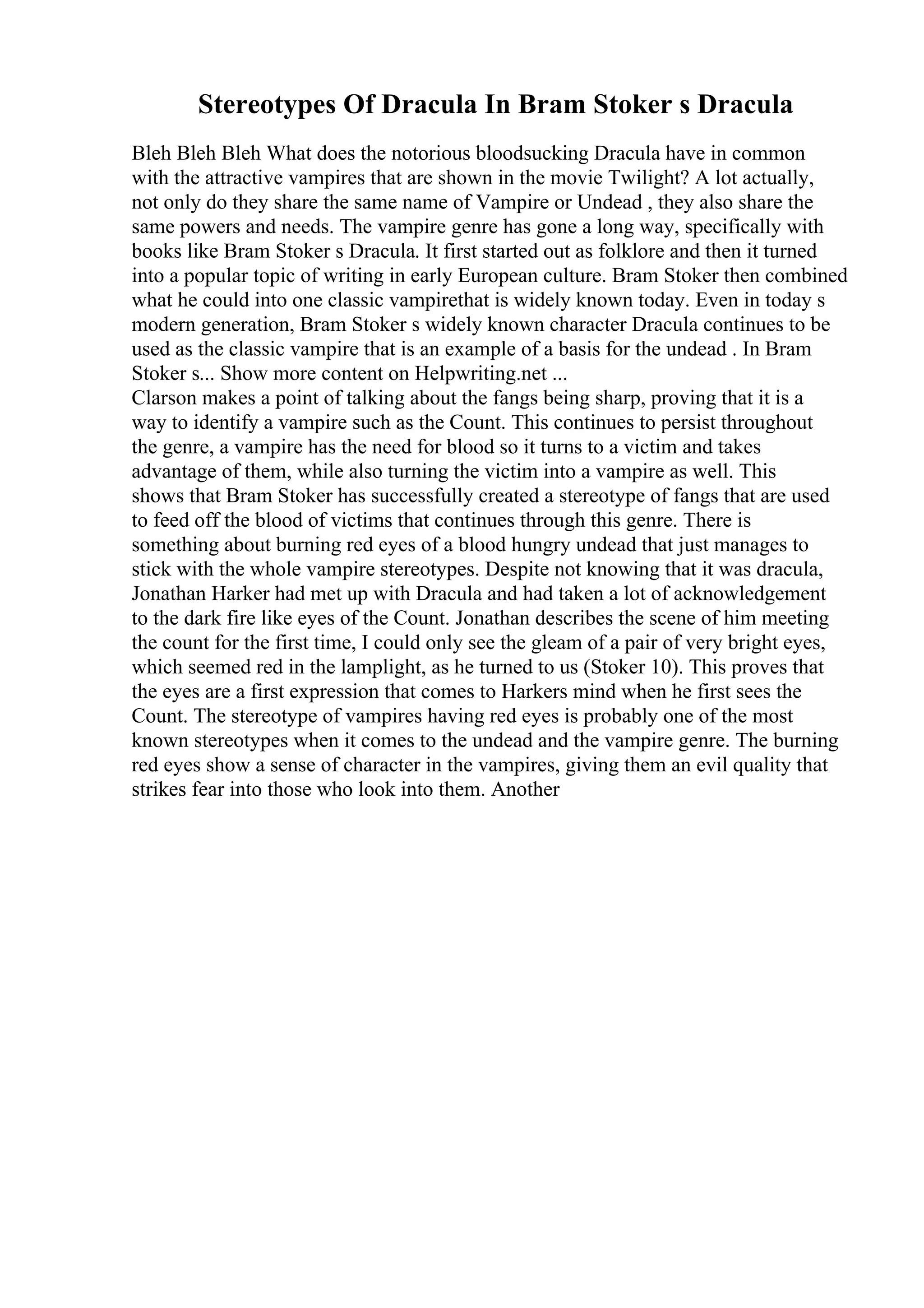 Stereotypes Of Dracula In Bram Stoker s Dracula
Bleh Bleh Bleh What does the notorious bloodsucking Dracula have in common
with the attractive vampires that are shown in the movie Twilight? A lot actually,
not only do they share the same name of Vampire or Undead , they also share the
same powers and needs. The vampire genre has gone a long way, specifically with
books like Bram Stoker s Dracula. It first started out as folklore and then it turned
into a popular topic of writing in early European culture. Bram Stoker then combined
what he could into one classic vampirethat is widely known today. Even in today s
modern generation, Bram Stoker s widely known character Dracula continues to be
used as the classic vampire that is an example of a basis for the undead . In Bram
Stoker s... Show more content on Helpwriting.net ...
Clarson makes a point of talking about the fangs being sharp, proving that it is a
way to identify a vampire such as the Count. This continues to persist throughout
the genre, a vampire has the need for blood so it turns to a victim and takes
advantage of them, while also turning the victim into a vampire as well. This
shows that Bram Stoker has successfully created a stereotype of fangs that are used
to feed off the blood of victims that continues through this genre. There is
something about burning red eyes of a blood hungry undead that just manages to
stick with the whole vampire stereotypes. Despite not knowing that it was dracula,
Jonathan Harker had met up with Dracula and had taken a lot of acknowledgement
to the dark fire like eyes of the Count. Jonathan describes the scene of him meeting
the count for the first time, I could only see the gleam of a pair of very bright eyes,
which seemed red in the lamplight, as he turned to us (Stoker 10). This proves that
the eyes are a first expression that comes to Harkers mind when he first sees the
Count. The stereotype of vampires having red eyes is probably one of the most
known stereotypes when it comes to the undead and the vampire genre. The burning
red eyes show a sense of character in the vampires, giving them an evil quality that
strikes fear into those who look into them. Another
 