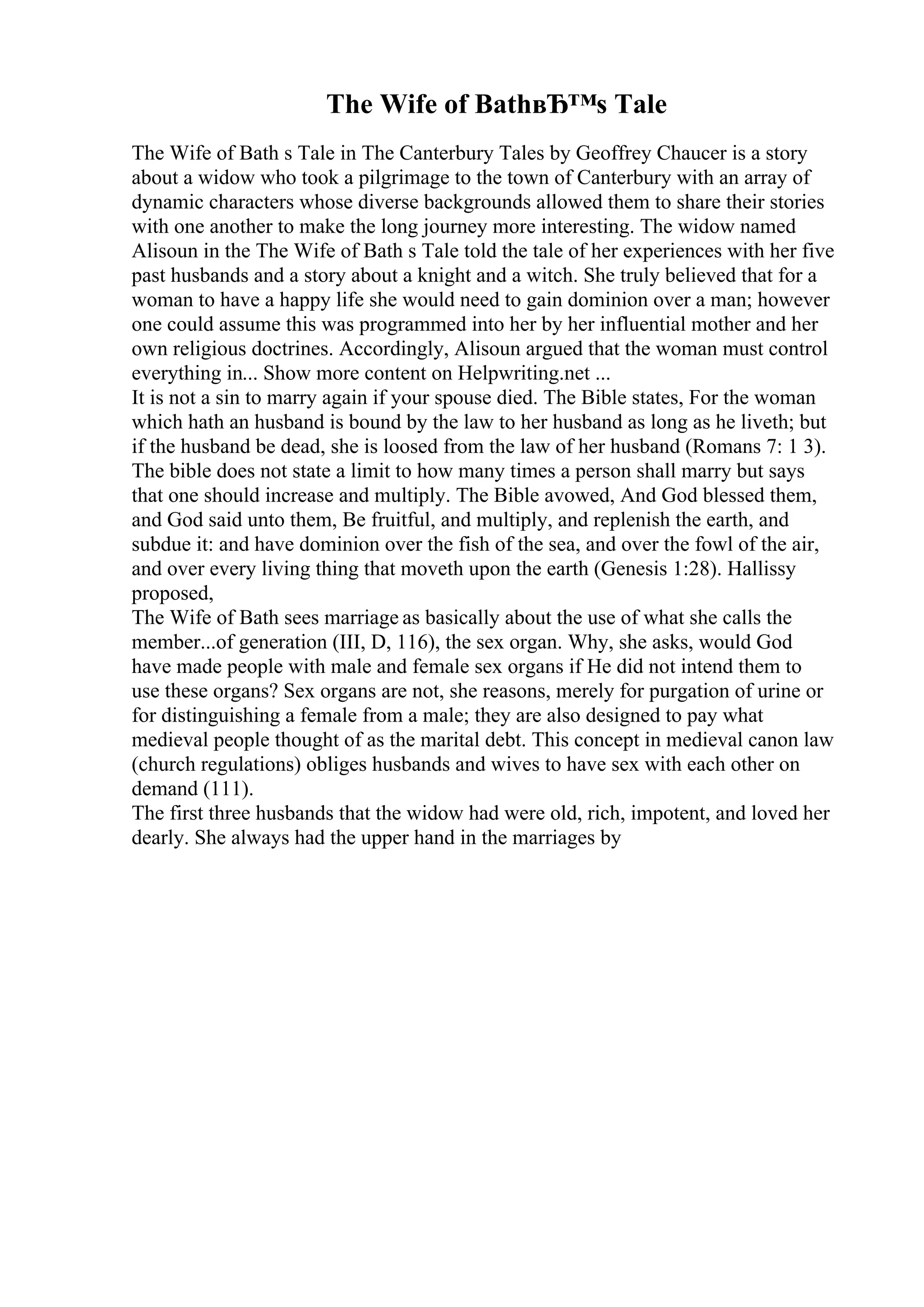 The Wife of BathвЂ™s Tale
The Wife of Bath s Tale in The Canterbury Tales by Geoffrey Chaucer is a story
about a widow who took a pilgrimage to the town of Canterbury with an array of
dynamic characters whose diverse backgrounds allowed them to share their stories
with one another to make the long journey more interesting. The widow named
Alisoun in the The Wife of Bath s Tale told the tale of her experiences with her five
past husbands and a story about a knight and a witch. She truly believed that for a
woman to have a happy life she would need to gain dominion over a man; however
one could assume this was programmed into her by her influential mother and her
own religious doctrines. Accordingly, Alisoun argued that the woman must control
everything in... Show more content on Helpwriting.net ...
It is not a sin to marry again if your spouse died. The Bible states, For the woman
which hath an husband is bound by the law to her husband as long as he liveth; but
if the husband be dead, she is loosed from the law of her husband (Romans 7: 1 3).
The bible does not state a limit to how many times a person shall marry but says
that one should increase and multiply. The Bible avowed, And God blessed them,
and God said unto them, Be fruitful, and multiply, and replenish the earth, and
subdue it: and have dominion over the fish of the sea, and over the fowl of the air,
and over every living thing that moveth upon the earth (Genesis 1:28). Hallissy
proposed,
The Wife of Bath sees marriage as basically about the use of what she calls the
member...of generation (III, D, 116), the sex organ. Why, she asks, would God
have made people with male and female sex organs if He did not intend them to
use these organs? Sex organs are not, she reasons, merely for purgation of urine or
for distinguishing a female from a male; they are also designed to pay what
medieval people thought of as the marital debt. This concept in medieval canon law
(church regulations) obliges husbands and wives to have sex with each other on
demand (111).
The first three husbands that the widow had were old, rich, impotent, and loved her
dearly. She always had the upper hand in the marriages by
 