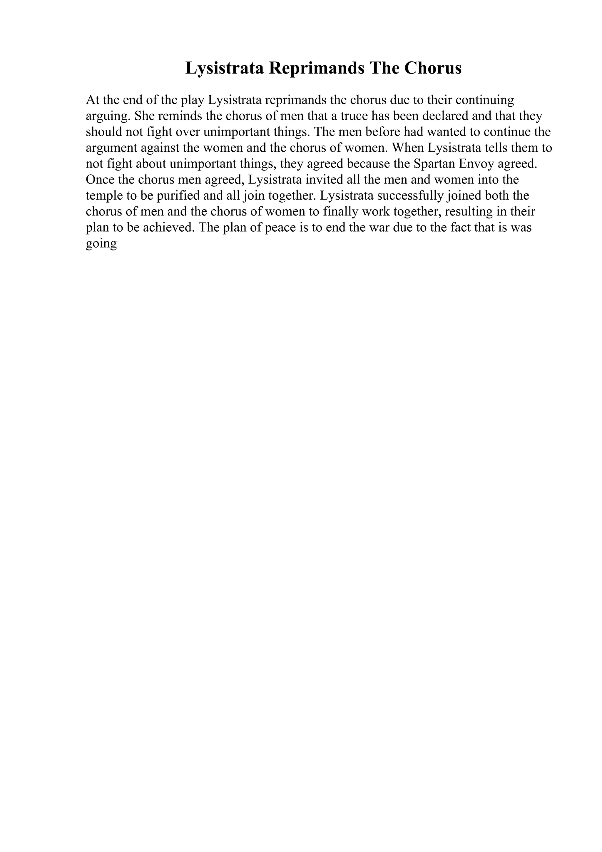 Lysistrata Reprimands The Chorus
At the end of the play Lysistrata reprimands the chorus due to their continuing
arguing. She reminds the chorus of men that a truce has been declared and that they
should not fight over unimportant things. The men before had wanted to continue the
argument against the women and the chorus of women. When Lysistrata tells them to
not fight about unimportant things, they agreed because the Spartan Envoy agreed.
Once the chorus men agreed, Lysistrata invited all the men and women into the
temple to be purified and all join together. Lysistrata successfully joined both the
chorus of men and the chorus of women to finally work together, resulting in their
plan to be achieved. The plan of peace is to end the war due to the fact that is was
going
 