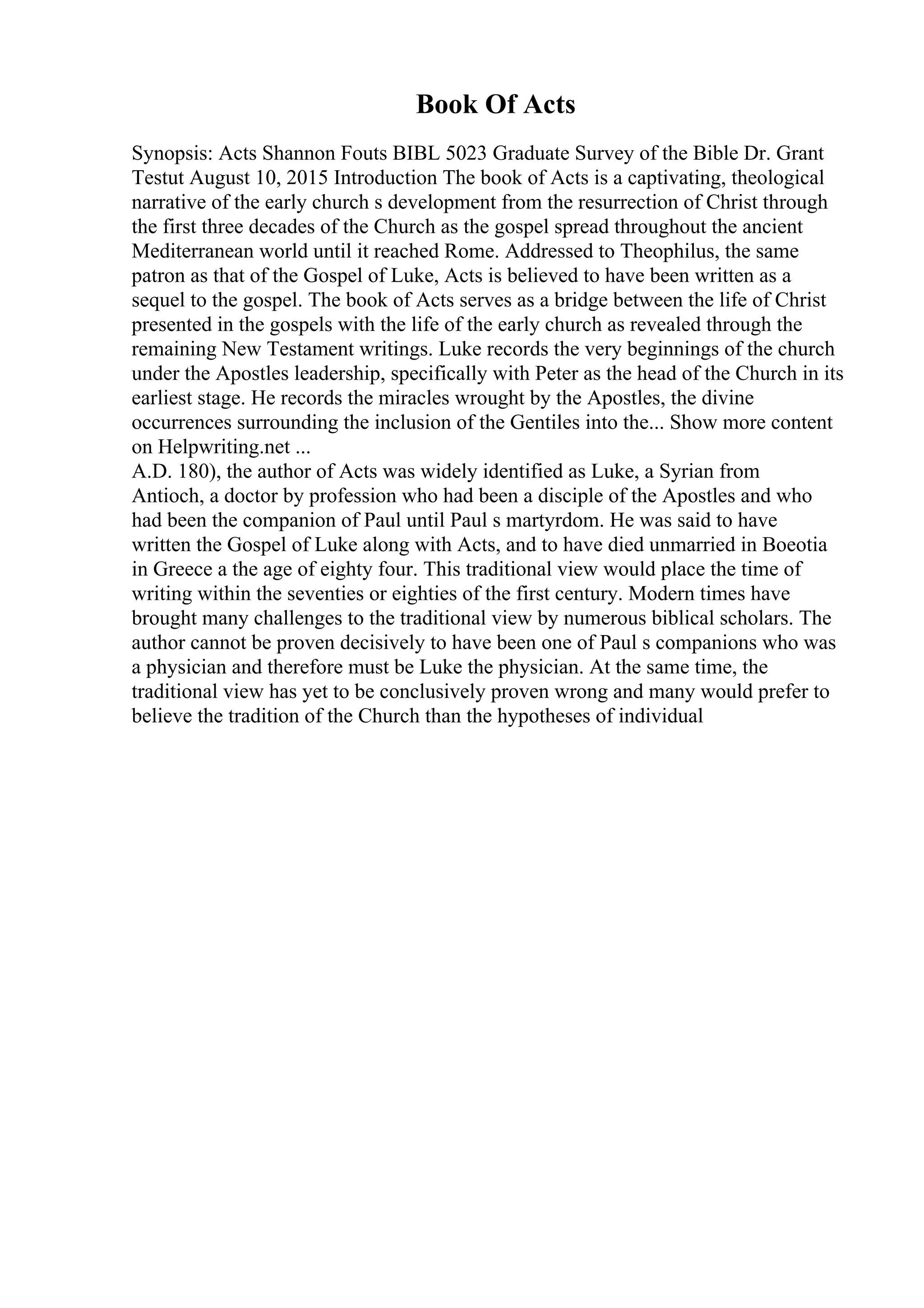 Book Of Acts
Synopsis: Acts Shannon Fouts BIBL 5023 Graduate Survey of the Bible Dr. Grant
Testut August 10, 2015 Introduction The book of Acts is a captivating, theological
narrative of the early church s development from the resurrection of Christ through
the first three decades of the Church as the gospel spread throughout the ancient
Mediterranean world until it reached Rome. Addressed to Theophilus, the same
patron as that of the Gospel of Luke, Acts is believed to have been written as a
sequel to the gospel. The book of Acts serves as a bridge between the life of Christ
presented in the gospels with the life of the early church as revealed through the
remaining New Testament writings. Luke records the very beginnings of the church
under the Apostles leadership, specifically with Peter as the head of the Church in its
earliest stage. He records the miracles wrought by the Apostles, the divine
occurrences surrounding the inclusion of the Gentiles into the... Show more content
on Helpwriting.net ...
A.D. 180), the author of Acts was widely identified as Luke, a Syrian from
Antioch, a doctor by profession who had been a disciple of the Apostles and who
had been the companion of Paul until Paul s martyrdom. He was said to have
written the Gospel of Luke along with Acts, and to have died unmarried in Boeotia
in Greece a the age of eighty four. This traditional view would place the time of
writing within the seventies or eighties of the first century. Modern times have
brought many challenges to the traditional view by numerous biblical scholars. The
author cannot be proven decisively to have been one of Paul s companions who was
a physician and therefore must be Luke the physician. At the same time, the
traditional view has yet to be conclusively proven wrong and many would prefer to
believe the tradition of the Church than the hypotheses of individual
 