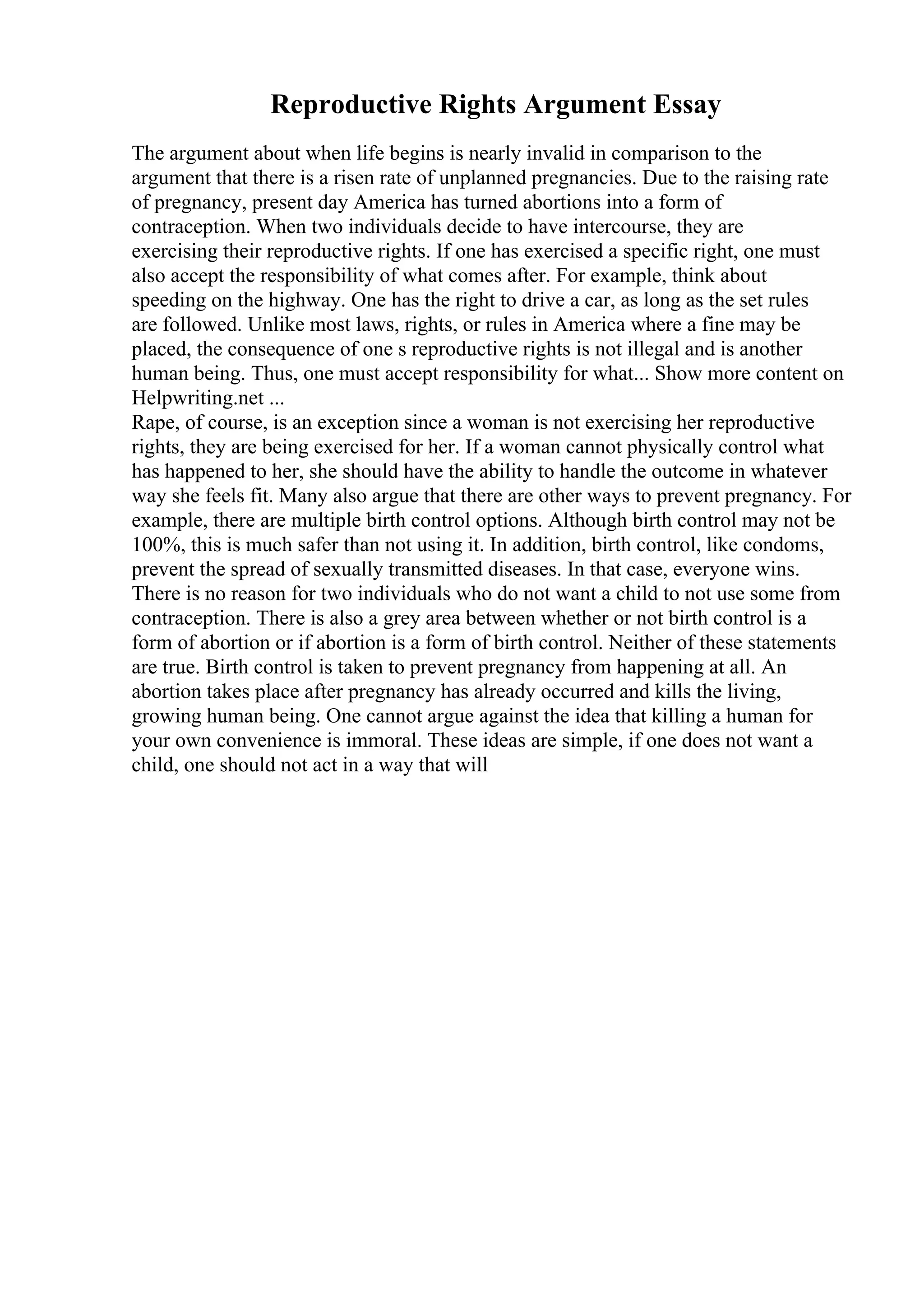 Reproductive Rights Argument Essay
The argument about when life begins is nearly invalid in comparison to the
argument that there is a risen rate of unplanned pregnancies. Due to the raising rate
of pregnancy, present day America has turned abortions into a form of
contraception. When two individuals decide to have intercourse, they are
exercising their reproductive rights. If one has exercised a specific right, one must
also accept the responsibility of what comes after. For example, think about
speeding on the highway. One has the right to drive a car, as long as the set rules
are followed. Unlike most laws, rights, or rules in America where a fine may be
placed, the consequence of one s reproductive rights is not illegal and is another
human being. Thus, one must accept responsibility for what... Show more content on
Helpwriting.net ...
Rape, of course, is an exception since a woman is not exercising her reproductive
rights, they are being exercised for her. If a woman cannot physically control what
has happened to her, she should have the ability to handle the outcome in whatever
way she feels fit. Many also argue that there are other ways to prevent pregnancy. For
example, there are multiple birth control options. Although birth control may not be
100%, this is much safer than not using it. In addition, birth control, like condoms,
prevent the spread of sexually transmitted diseases. In that case, everyone wins.
There is no reason for two individuals who do not want a child to not use some from
contraception. There is also a grey area between whether or not birth control is a
form of abortion or if abortion is a form of birth control. Neither of these statements
are true. Birth control is taken to prevent pregnancy from happening at all. An
abortion takes place after pregnancy has already occurred and kills the living,
growing human being. One cannot argue against the idea that killing a human for
your own convenience is immoral. These ideas are simple, if one does not want a
child, one should not act in a way that will
 