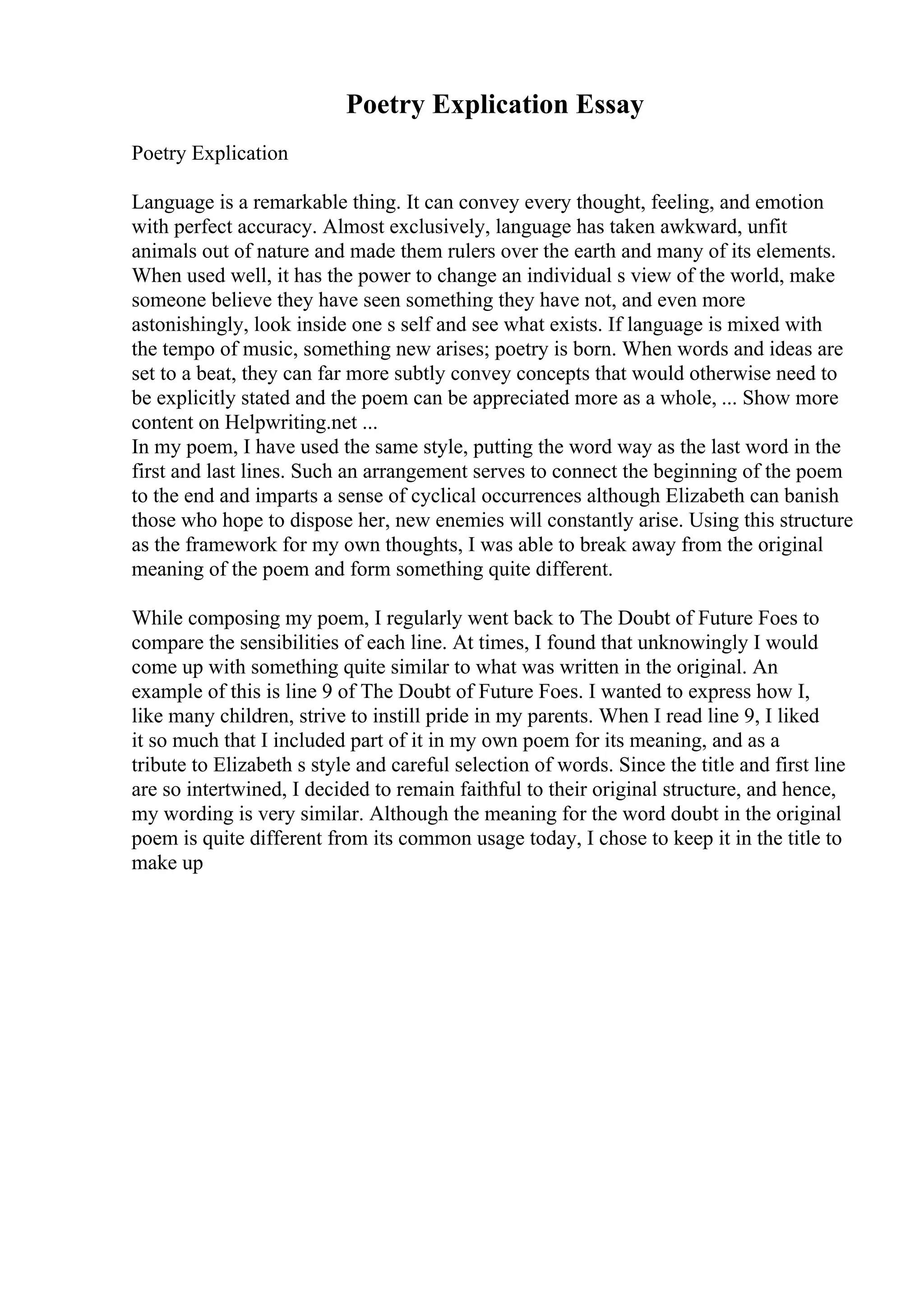 Poetry Explication Essay
Poetry Explication
Language is a remarkable thing. It can convey every thought, feeling, and emotion
with perfect accuracy. Almost exclusively, language has taken awkward, unfit
animals out of nature and made them rulers over the earth and many of its elements.
When used well, it has the power to change an individual s view of the world, make
someone believe they have seen something they have not, and even more
astonishingly, look inside one s self and see what exists. If language is mixed with
the tempo of music, something new arises; poetry is born. When words and ideas are
set to a beat, they can far more subtly convey concepts that would otherwise need to
be explicitly stated and the poem can be appreciated more as a whole, ... Show more
content on Helpwriting.net ...
In my poem, I have used the same style, putting the word way as the last word in the
first and last lines. Such an arrangement serves to connect the beginning of the poem
to the end and imparts a sense of cyclical occurrences although Elizabeth can banish
those who hope to dispose her, new enemies will constantly arise. Using this structure
as the framework for my own thoughts, I was able to break away from the original
meaning of the poem and form something quite different.
While composing my poem, I regularly went back to The Doubt of Future Foes to
compare the sensibilities of each line. At times, I found that unknowingly I would
come up with something quite similar to what was written in the original. An
example of this is line 9 of The Doubt of Future Foes. I wanted to express how I,
like many children, strive to instill pride in my parents. When I read line 9, I liked
it so much that I included part of it in my own poem for its meaning, and as a
tribute to Elizabeth s style and careful selection of words. Since the title and first line
are so intertwined, I decided to remain faithful to their original structure, and hence,
my wording is very similar. Although the meaning for the word doubt in the original
poem is quite different from its common usage today, I chose to keep it in the title to
make up
 