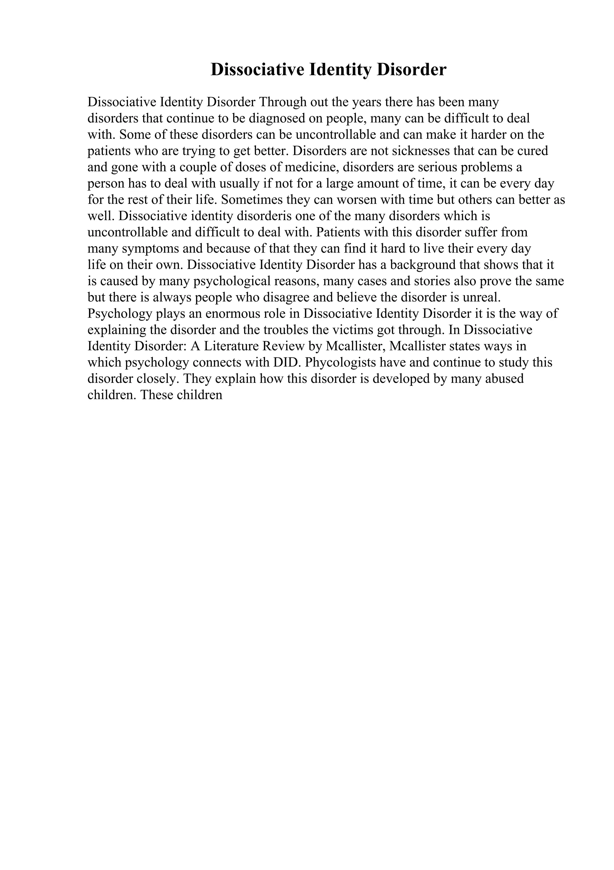 Dissociative Identity Disorder
Dissociative Identity Disorder Through out the years there has been many
disorders that continue to be diagnosed on people, many can be difficult to deal
with. Some of these disorders can be uncontrollable and can make it harder on the
patients who are trying to get better. Disorders are not sicknesses that can be cured
and gone with a couple of doses of medicine, disorders are serious problems a
person has to deal with usually if not for a large amount of time, it can be every day
for the rest of their life. Sometimes they can worsen with time but others can better as
well. Dissociative identity disorderis one of the many disorders which is
uncontrollable and difficult to deal with. Patients with this disorder suffer from
many symptoms and because of that they can find it hard to live their every day
life on their own. Dissociative Identity Disorder has a background that shows that it
is caused by many psychological reasons, many cases and stories also prove the same
but there is always people who disagree and believe the disorder is unreal.
Psychology plays an enormous role in Dissociative Identity Disorder it is the way of
explaining the disorder and the troubles the victims got through. In Dissociative
Identity Disorder: A Literature Review by Mcallister, Mcallister states ways in
which psychology connects with DID. Phycologists have and continue to study this
disorder closely. They explain how this disorder is developed by many abused
children. These children
 