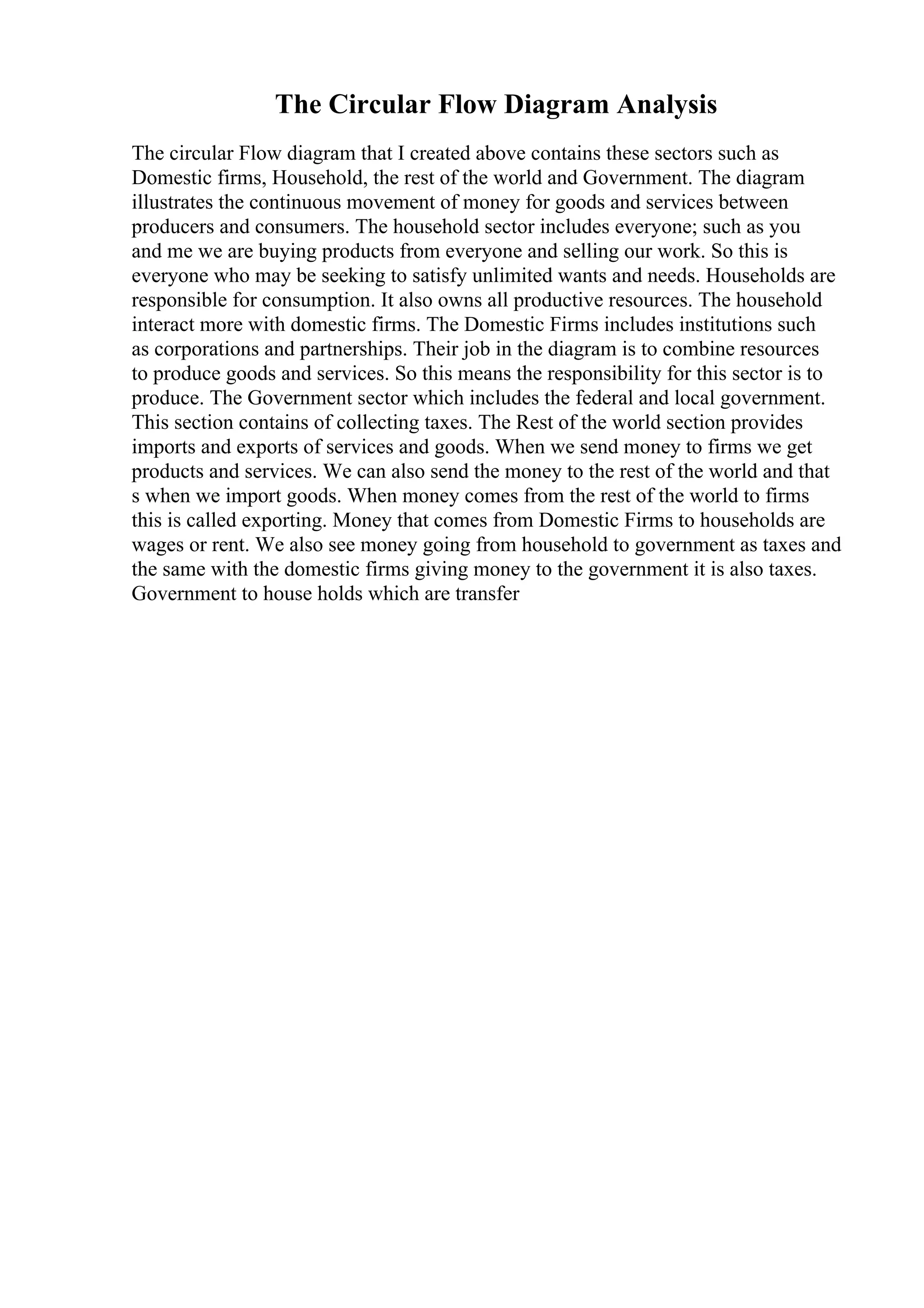 The Circular Flow Diagram Analysis
The circular Flow diagram that I created above contains these sectors such as
Domestic firms, Household, the rest of the world and Government. The diagram
illustrates the continuous movement of money for goods and services between
producers and consumers. The household sector includes everyone; such as you
and me we are buying products from everyone and selling our work. So this is
everyone who may be seeking to satisfy unlimited wants and needs. Households are
responsible for consumption. It also owns all productive resources. The household
interact more with domestic firms. The Domestic Firms includes institutions such
as corporations and partnerships. Their job in the diagram is to combine resources
to produce goods and services. So this means the responsibility for this sector is to
produce. The Government sector which includes the federal and local government.
This section contains of collecting taxes. The Rest of the world section provides
imports and exports of services and goods. When we send money to firms we get
products and services. We can also send the money to the rest of the world and that
s when we import goods. When money comes from the rest of the world to firms
this is called exporting. Money that comes from Domestic Firms to households are
wages or rent. We also see money going from household to government as taxes and
the same with the domestic firms giving money to the government it is also taxes.
Government to house holds which are transfer
 