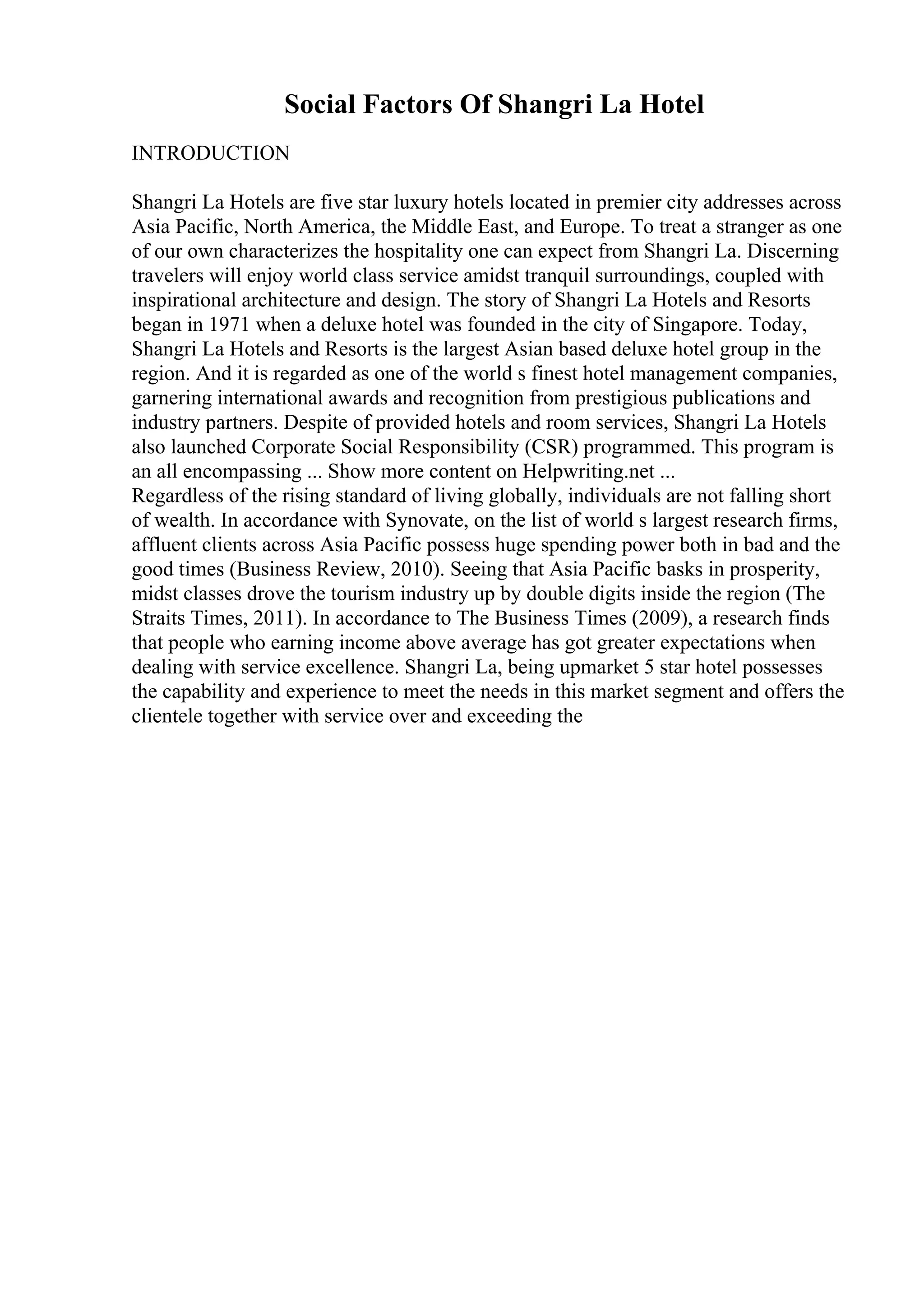 Social Factors Of Shangri La Hotel
INTRODUCTION
Shangri La Hotels are five star luxury hotels located in premier city addresses across
Asia Pacific, North America, the Middle East, and Europe. To treat a stranger as one
of our own characterizes the hospitality one can expect from Shangri La. Discerning
travelers will enjoy world class service amidst tranquil surroundings, coupled with
inspirational architecture and design. The story of Shangri La Hotels and Resorts
began in 1971 when a deluxe hotel was founded in the city of Singapore. Today,
Shangri La Hotels and Resorts is the largest Asian based deluxe hotel group in the
region. And it is regarded as one of the world s finest hotel management companies,
garnering international awards and recognition from prestigious publications and
industry partners. Despite of provided hotels and room services, Shangri La Hotels
also launched Corporate Social Responsibility (CSR) programmed. This program is
an all encompassing ... Show more content on Helpwriting.net ...
Regardless of the rising standard of living globally, individuals are not falling short
of wealth. In accordance with Synovate, on the list of world s largest research firms,
affluent clients across Asia Pacific possess huge spending power both in bad and the
good times (Business Review, 2010). Seeing that Asia Pacific basks in prosperity,
midst classes drove the tourism industry up by double digits inside the region (The
Straits Times, 2011). In accordance to The Business Times (2009), a research finds
that people who earning income above average has got greater expectations when
dealing with service excellence. Shangri La, being upmarket 5 star hotel possesses
the capability and experience to meet the needs in this market segment and offers the
clientele together with service over and exceeding the
 