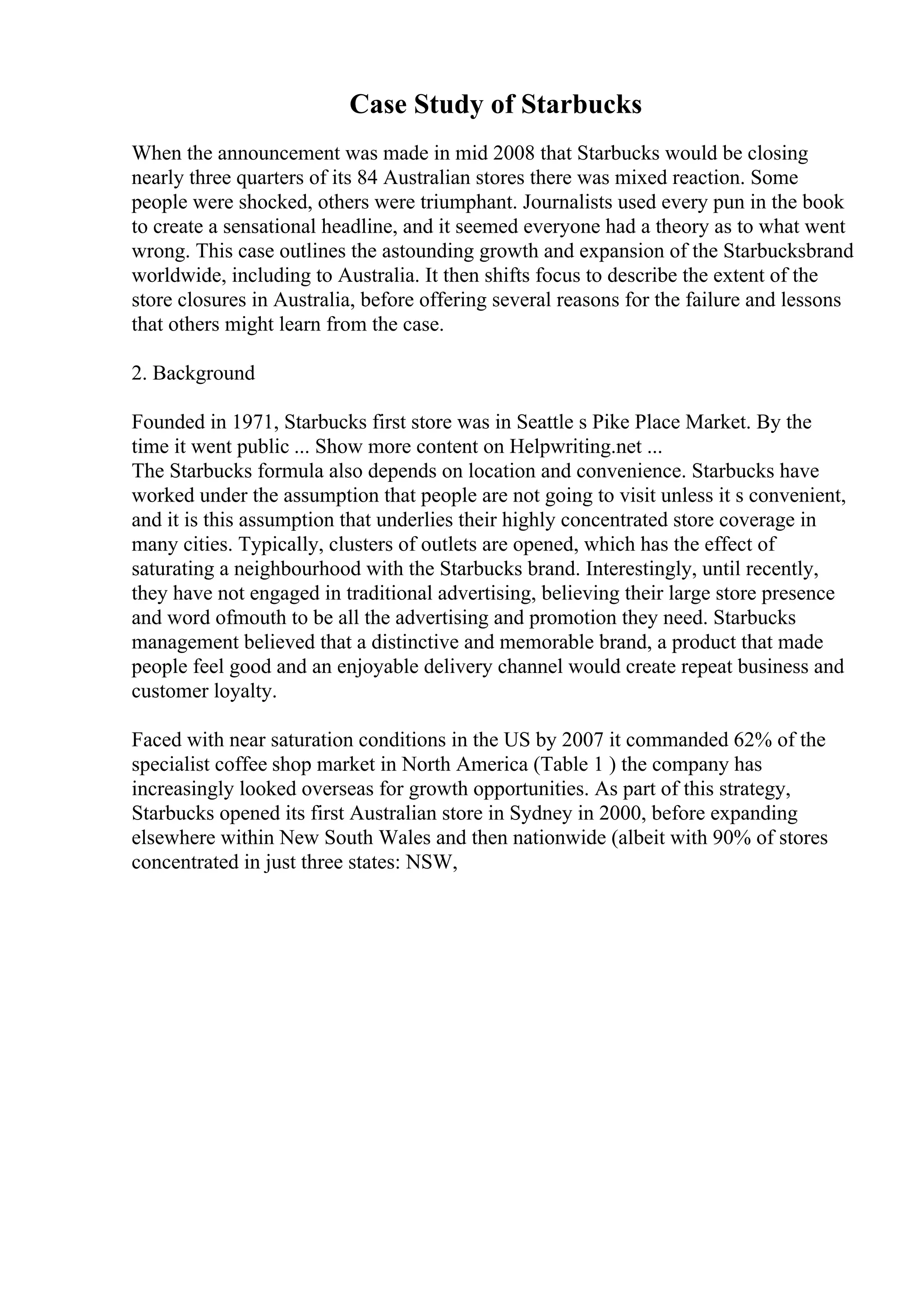 Case Study of Starbucks
When the announcement was made in mid 2008 that Starbucks would be closing
nearly three quarters of its 84 Australian stores there was mixed reaction. Some
people were shocked, others were triumphant. Journalists used every pun in the book
to create a sensational headline, and it seemed everyone had a theory as to what went
wrong. This case outlines the astounding growth and expansion of the Starbucksbrand
worldwide, including to Australia. It then shifts focus to describe the extent of the
store closures in Australia, before offering several reasons for the failure and lessons
that others might learn from the case.
2. Background
Founded in 1971, Starbucks first store was in Seattle s Pike Place Market. By the
time it went public ... Show more content on Helpwriting.net ...
The Starbucks formula also depends on location and convenience. Starbucks have
worked under the assumption that people are not going to visit unless it s convenient,
and it is this assumption that underlies their highly concentrated store coverage in
many cities. Typically, clusters of outlets are opened, which has the effect of
saturating a neighbourhood with the Starbucks brand. Interestingly, until recently,
they have not engaged in traditional advertising, believing their large store presence
and word ofmouth to be all the advertising and promotion they need. Starbucks
management believed that a distinctive and memorable brand, a product that made
people feel good and an enjoyable delivery channel would create repeat business and
customer loyalty.
Faced with near saturation conditions in the US by 2007 it commanded 62% of the
specialist coffee shop market in North America (Table 1 ) the company has
increasingly looked overseas for growth opportunities. As part of this strategy,
Starbucks opened its first Australian store in Sydney in 2000, before expanding
elsewhere within New South Wales and then nationwide (albeit with 90% of stores
concentrated in just three states: NSW,
 