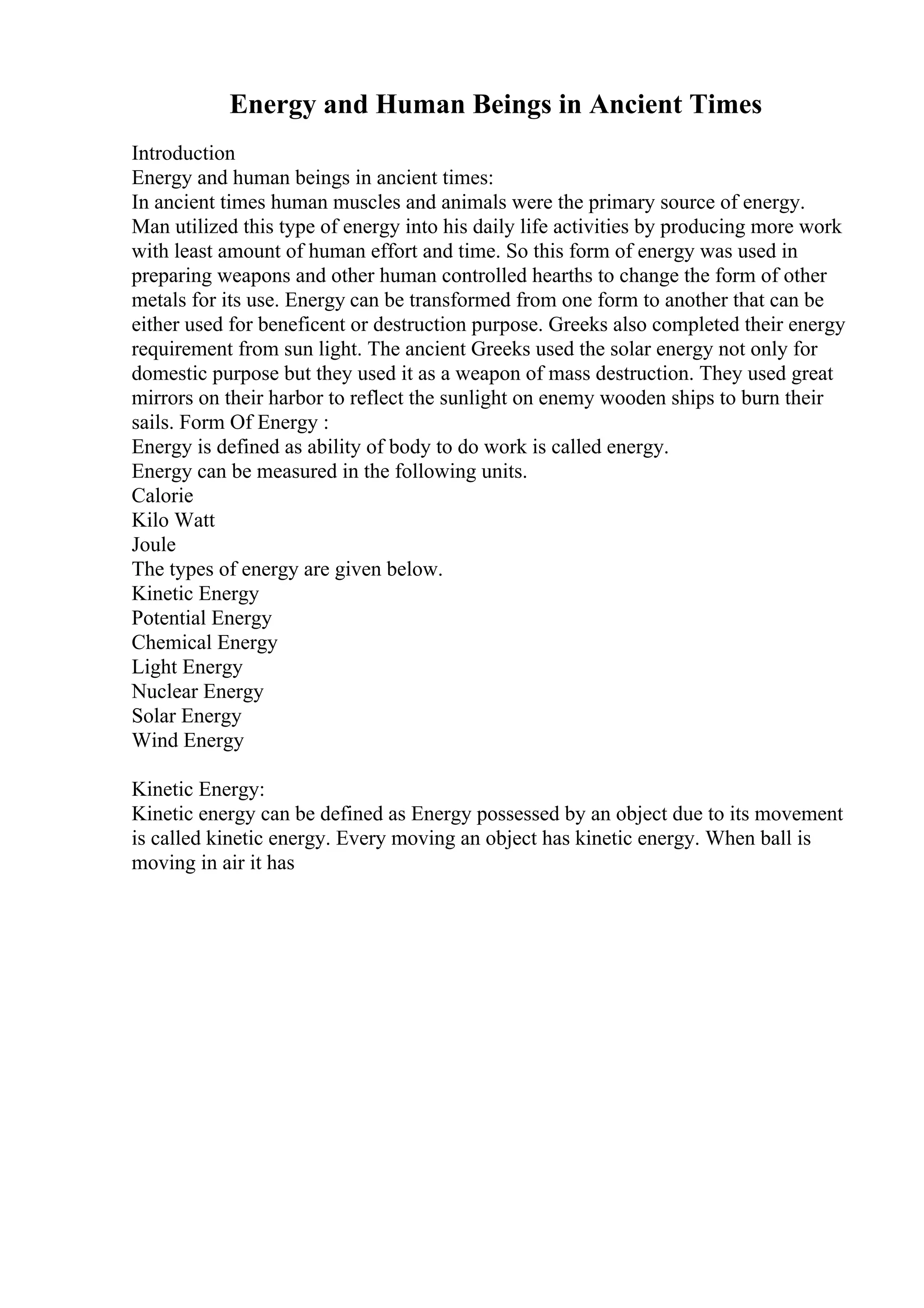 Energy and Human Beings in Ancient Times
Introduction
Energy and human beings in ancient times:
In ancient times human muscles and animals were the primary source of energy.
Man utilized this type of energy into his daily life activities by producing more work
with least amount of human effort and time. So this form of energy was used in
preparing weapons and other human controlled hearths to change the form of other
metals for its use. Energy can be transformed from one form to another that can be
either used for beneficent or destruction purpose. Greeks also completed their energy
requirement from sun light. The ancient Greeks used the solar energy not only for
domestic purpose but they used it as a weapon of mass destruction. They used great
mirrors on their harbor to reflect the sunlight on enemy wooden ships to burn their
sails. Form Of Energy :
Energy is defined as ability of body to do work is called energy.
Energy can be measured in the following units.
Calorie
Kilo Watt
Joule
The types of energy are given below.
Kinetic Energy
Potential Energy
Chemical Energy
Light Energy
Nuclear Energy
Solar Energy
Wind Energy
Kinetic Energy:
Kinetic energy can be defined as Energy possessed by an object due to its movement
is called kinetic energy. Every moving an object has kinetic energy. When ball is
moving in air it has
 