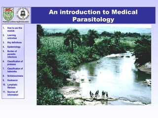 Partners in Global Health Education

1.

How to use this
module

2.

Learning
outcomes

3.

Key definitions

4.

Epidemiology

5.

Burden of
parasitic
infections

6.

Classification of
protozoa

7.

Classification of
helminths

8.

Schistosomiasis

9.

Hookworm

10. Lymphatic
filariasis
11. Sources of
information

An introduction to Medical
Parasitology

 