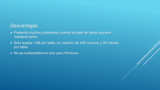 Desventajas
 Presenta muchos problemas cuando la base de datos requiere
mantenimiento.
 Solo acepta 1GB por tabla, un máximo de 255 campos y 35 índices
por tabla.
 No es multiplataforma solo para Windows
 