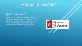 ¿Qué es Access?
Access 2010, es una base de datos
relacional con los que aun estando los
datos guardados en tablas diferente se
pueden crear relaciones entre ellas.
Parcial 2, Access
 
