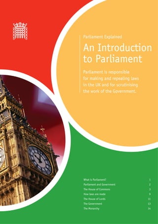 Parliament Explained

An Introduction
to Parliament
Parliament is responsible
for making and repealing laws
in the UK and for scrutinising
the work of the Government.




What is Parliament?              1
Parliament and Government        2
The House of Commons             3
How laws are made                9
The House of Lords               11
The Government                   13
The Monarchy                     14
 