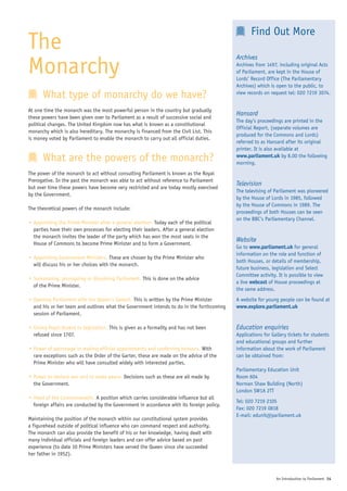 Find Out More
The                                                                                        Archives

Monarchy                                                                                   Archives from 1497, including original Acts
                                                                                           of Parliament, are kept in the House of
                                                                                           Lords’ Record Office (The Parliamentary
                                                                                           Archives) which is open to the public, to
      What type of monarchy do we have?                                                    view records on request tel: 020 7219 3074.


At one time the monarch was the most powerful person in the country but gradually
                                                                                           Hansard
these powers have been given over to Parliament as a result of successive social and
                                                                                           The day’s proceedings are printed in the
political changes. The United Kingdom now has what is known as a constitutional
                                                                                           Official Report, (separate volumes are
monarchy which is also hereditary. The monarchy is financed from the Civil List. This
                                                                                           produced for the Commons and Lords)
is money voted by Parliament to enable the monarch to carry out all official duties.
                                                                                           referred to as Hansard after its original
                                                                                           printer. It is also available at
      What are the powers of the monarch?                                                  www.parliament.uk by 8.00 the following
                                                                                           morning.
The power of the monarch to act without consulting Parliament is known as the Royal
Prerogative. In the past the monarch was able to act without reference to Parliament
                                                                                           Television
but over time these powers have become very restricted and are today mostly exercised
                                                                                           The televising of Parliament was pioneered
by the Government.
                                                                                           by the House of Lords in 1985, followed
                                                                                           by the House of Commons in 1989. The
The theoretical powers of the monarch include:
                                                                                           proceedings of both Houses can be seen
                                                                                           on the BBC’s Parliamentary Channel.
• Appointing the Prime Minister after a general election. Today each of the political
  parties have their own processes for electing their leaders. After a general election
  the monarch invites the leader of the party which has won the most seats in the
                                                                                           Website
  House of Commons to become Prime Minister and to form a Government.
                                                                                           Go to www.parliament.uk for general
                                                                                           information on the role and function of
• Appointing Government Ministers. These are chosen by the Prime Minister who
                                                                                           both Houses, or details of membership,
  will discuss his or her choices with the monarch.
                                                                                           future business, legislation and Select
                                                                                           Committee activity. It is possible to view
• Summoning, proroguing or dissolving Parliament. This is done on the advice
                                                                                           a live webcast of House proceedings at
  of the Prime Minister.
                                                                                           the same address.
• Opening Parliament with the Queen’s Speech. This is written by the Prime Minister        A website for young people can be found at
  and his or her team and outlines what the Government intends to do in the forthcoming    www.explore.parliament.uk
  session of Parliament.

• Giving Royal Assent to legislation. This is given as a formality and has not been        Education enquiries
  refused since 1707.                                                                      Applications for Gallery tickets for students
                                                                                           and educational groups and further
• Power of patronage in making official appointments and conferring honours. With          information about the work of Parliament
  rare exceptions such as the Order of the Garter, these are made on the advice of the     can be obtained from:
  Prime Minister who will have consulted widely with interested parties.
                                                                                           Parliamentary Education Unit
• Power to declare war and to make peace. Decisions such as these are all made by          Room 604
  the Government.                                                                          Norman Shaw Building (North)
                                                                                           London SW1A 2TT
• Head of the Commonwealth. A position which carries considerable influence but all
                                                                                           Tel: 020 7219 2105
  foreign affairs are conducted by the Government in accordance with its foreign policy.
                                                                                           Fax: 020 7219 0818
                                                                                           E-mail: edunit@parliament.uk
Maintaining the position of the monarch within our constitutional system provides
a figurehead outside of political influence who can command respect and authority.
The monarch can also provide the benefit of his or her knowledge, having dealt with
many individual officials and foreign leaders and can offer advice based on past
experience (to date 10 Prime Ministers have served the Queen since she succeeded
her father in 1952).



                                                                                                              An Introduction to Parliament 14
 