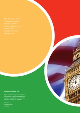 Other titles in this series:
1 Parliamentary Elections
2 House of Commons
3 Parliament & Government
4 Making a Law
5 Debates in Parliament
6 House of Lords




Parliamentary Copyright 2003

May be reproduced for purposes of private
study, research or educational use without
permission. Reproduction for sale or other
commercial purposes not permitted.

Chris Weeds
Education Officer
June 2003
 