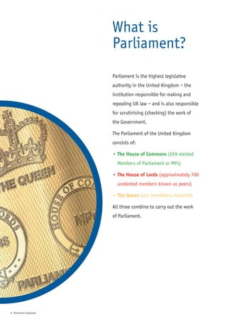 What is
                         Parliament?
                         Parliament is the highest legislative
                         authority in the United Kingdom – the
                         institution responsible for making and
                         repealing UK law – and is also responsible
                         for scrutinising (checking) the work of
                         the Government.

                         The Parliament of the United Kingdom
                         consists of:

                         • The House of Commons (659 elected
                           Members of Parliament or MPs)

                         • The House of Lords (approximately 700
                           unelected members known as peers)

                         • The Queen (our hereditary monarch)

                         All three combine to carry out the work
                         of Parliament.




1 Parliament Explained
 