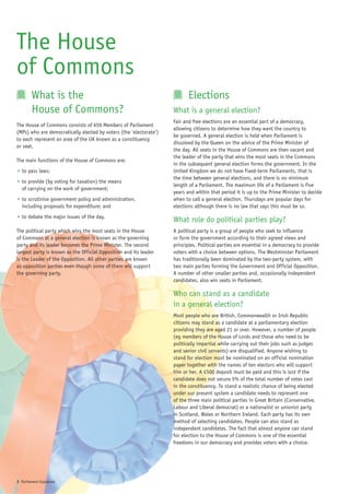 The House
of Commons
        What is the                                                        Elections
        House of Commons?                                           What is a general election?
                                                                    Fair and free elections are an essential part of a democracy,
The House of Commons consists of 659 Members of Parliament
                                                                    allowing citizens to determine how they want the country to
(MPs) who are democratically elected by voters (the ‘electorate’)
                                                                    be governed. A general election is held when Parliament is
to each represent an area of the UK known as a constituency
                                                                    dissolved by the Queen on the advice of the Prime Minister of
or seat.
                                                                    the day. All seats in the House of Commons are then vacant and
                                                                    the leader of the party that wins the most seats in the Commons
The main functions of the House of Commons are:
                                                                    in the subsequent general election forms the government. In the
• to pass laws;                                                     United Kingdom we do not have fixed-term Parliaments, that is
                                                                    the time between general elections, and there is no minimum
• to provide (by voting for taxation) the means
                                                                    length of a Parliament. The maximum life of a Parliament is five
  of carrying on the work of government;
                                                                    years and within that period it is up to the Prime Minister to decide
• to scrutinise government policy and administration,               when to call a general election. Thursdays are popular days for
  including proposals for expenditure; and                          elections although there is no law that says this must be so.
• to debate the major issues of the day.
                                                                    What role do political parties play?
The political party which wins the most seats in the House          A political party is a group of people who seek to influence
of Commons at a general election is known as the governing          or form the government according to their agreed views and
party and its leader becomes the Prime Minister. The second         principles. Political parties are essential in a democracy to provide
largest party is known as the Official Opposition and its leader    voters with a choice between options. The Westminster Parliament
is the Leader of the Opposition. All other parties are known        has traditionally been dominated by the two-party system, with
as opposition parties even though some of them will support         two main parties forming the Government and Official Opposition.
the governing party.                                                A number of other smaller parties and, occasionally independent
                                                                    candidates, also win seats in Parliament.

                                                                    Who can stand as a candidate
                                                                    in a general election?
                                                                    Most people who are British, Commonwealth or Irish Republic
                                                                    citizens may stand as a candidate at a parliamentary election
                                                                    providing they are aged 21 or over. However, a number of people
                                                                    (eg members of the House of Lords and those who need to be
                                                                    politically impartial while carrying out their jobs such as judges
                                                                    and senior civil servants) are disqualified. Anyone wishing to
                                                                    stand for election must be nominated on an official nomination
                                                                    paper together with the names of ten electors who will support
                                                                    him or her. A £500 deposit must be paid and this is lost if the
                                                                    candidate does not secure 5% of the total number of votes cast
                                                                    in the constituency. To stand a realistic chance of being elected
                                                                    under our present system a candidate needs to represent one
                                                                    of the three main political parties in Great Britain (Conservative,
                                                                    Labour and Liberal democrat) or a nationalist or unionist party
                                                                    in Scotland, Wales or Northern Ireland. Each party has its own
                                                                    method of selecting candidates. People can also stand as
                                                                    independent candidates. The fact that almost anyone can stand
                                                                    for election to the House of Commons is one of the essential
                                                                    freedoms in our democracy and provides voters with a choice.




3 Parliament Explained
 