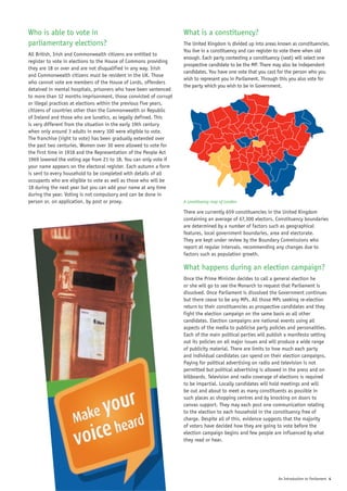 Who is able to vote in                                              What is a constituency?
parliamentary elections?                                            The United Kingdom is divided up into areas known as constituencies.
                                                                    You live in a constituency and can register to vote there when old
All British, Irish and Commonwealth citizens are entitled to
                                                                    enough. Each party contesting a constituency (seat) will select one
register to vote in elections to the House of Commons providing
                                                                    prospective candidate to be the MP. There may also be independent
they are 18 or over and are not disqualified in any way. Irish
                                                                    candidates. You have one vote that you cast for the person who you
and Commonwealth citizens must be resident in the UK. Those
                                                                    wish to represent you in Parliament. Through this you also vote for
who cannot vote are members of the House of Lords, offenders
                                                                    the party which you wish to be in Government.
detained in mental hospitals, prisoners who have been sentenced
to more than 12 months imprisonment, those convicted of corrupt
or illegal practices at elections within the previous five years,
citizens of countries other than the Commonwealth or Republic
of Ireland and those who are lunatics, as legally defined. This
is very different from the situation in the early 19th century
when only around 3 adults in every 100 were eligible to vote.
The franchise (right to vote) has been gradually extended over
the past two centuries. Women over 30 were allowed to vote for
the first time in 1918 and the Representation of the People Act
1969 lowered the voting age from 21 to 18. You can only vote if
your name appears on the electoral register. Each autumn a form
is sent to every household to be completed with details of all
occupants who are eligible to vote as well as those who will be
18 during the next year but you can add your name at any time
during the year. Voting is not compulsory and can be done in
person or, on application, by post or proxy.                        A constituency map of London

                                                                    There are currently 659 constituencies in the United Kingdom
                                                                    containing an average of 67,300 electors. Constituency boundaries
                                                                    are determined by a number of factors such as geographical
                                                                    features, local government boundaries, area and electorate.
                                                                    They are kept under review by the Boundary Commissions who
                                                                    report at regular intervals, recommending any changes due to
                                                                    factors such as population growth.

                                                                    What happens during an election campaign?
                                                                    Once the Prime Minister decides to call a general election he
                                                                    or she will go to see the Monarch to request that Parliament is
                                                                    dissolved. Once Parliament is dissolved the Government continues
                                                                    but there cease to be any MPs. All those MPs seeking re-election
                                                                    return to their constituencies as prospective candidates and they
                                                                    fight the election campaign on the same basis as all other
                                                                    candidates. Election campaigns are national events using all
                                                                    aspects of the media to publicise party policies and personalities.
                                                                    Each of the main political parties will publish a manifesto setting
                                                                    out its policies on all major issues and will produce a wide range
                                                                    of publicity material. There are limits to how much each party
                                                                    and individual candidates can spend on their election campaigns.
                                                                    Paying for political advertising on radio and television is not
                                                                    permitted but political advertising is allowed in the press and on
                                                                    billboards. Television and radio coverage of elections is required
                                                                    to be impartial. Locally candidates will hold meetings and will
                                                                    be out and about to meet as many constituents as possible in
                                                                    such places as shopping centres and by knocking on doors to
                                                                    canvas support. They may each post one communication relating
                                                                    to the election to each household in the constituency free of
                                                                    charge. Despite all of this, evidence suggests that the majority
                                                                    of voters have decided how they are going to vote before the
                                                                    election campaign begins and few people are influenced by what
                                                                    they read or hear.




                                                                                                                An Introduction to Parliament 4
 