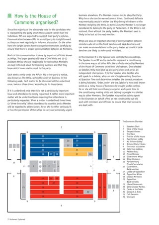 How is the House of                                             business elsewhere. If a Member chooses not to obey the Party
                                                                           Whip he or she can be warned several times. Continued defiance
           Commons organised?                                              may eventually result in either the Whip being withdrawn or the
                                                                           Member resigning the Whip. In both cases the Member is no longer
                                                                           considered to belong to the party in Parliament. If the Whip is not
Since the majority of the electorate vote for the candidate who
                                                                           restored, then without the party backing the Member’s seat is
is representing the party which they support rather than the
                                                                           likely to be lost at the next election.
individual, MPs are expected to support their party’s policies.
Communication between MPs in a small party is straightforward
                                                                           Whips are also an important channel of communication between
as they can meet regularly for informal discussion. On the other
                                                                           ministers who sit on the front benches and back-benchers and
hand the larger parties have to organise themselves carefully to
                                                                           can make recommendations to the party leader as to which back-
ensure that there is proper communication between all Members.
                                                                           benchers are likely to make good ministers.
Much of this communication is done by important officials known
                                                                           In the Chamber it is the Speaker who controls the proceedings.
as Whips. The larger parties will have a Chief Whip and 10-12
                                                                           The Speaker is an MP and is elected to represent a constituency
Assistant Whips who are responsible for seeing that Members
                                                                           in the same way as all other MPs. He or she is elected by Members
are kept informed about forthcoming business and that they
                                                                           of the House of Commons to be their chairperson. Once elected
know which issues matter most to the party.
                                                                           as Speaker, they must give up any party views and act as an
                                                                           independent chairperson. It is the Speaker who decides who
Each week a whip sends the MPs in his or her party a notice,
                                                                           will speak in a debate, who can ask a Supplementary Question
also known as The Whip, giving the order of business in the
                                                                           at Question Time and determines whether the correct procedure
following week. Each matter to be discussed will be underlined
                                                                           is being followed. ‘Order, order’ are the Speaker’s most well known
once, twice or three times, according to its importance.
                                                                           words as a noisy House of Commons is brought under control.
                                                                           He or she will hold constituency surgeries and spend time in
If it is underlined once then it is not a particularly important
                                                                           the constituency making visits and talking to people in a similar
issue and attendance is merely requested. A rather more important
                                                                           way to other Members. The Speaker may not be able to speak
matter will be underlined twice meaning that attendance is
                                                                           in the Chamber on behalf of his or her constituents but will
particularly requested. When a matter is underlined three times
                                                                           work with ministers and officials to ensure that their concerns
(a ‘three-line whip’) then attendance is essential and a Member
                                                                           are dealt with.
will be expected to attend unless he or she is either seriously ill
or has the permission of the whips to carry out extremely urgent



                                                                                                                       The Commons Chamber

                                                           7                                                           1    Speakers Chair
                                                                                                                       2    Table of the House
                         9                                                                  9                          3    Despatch boxes
                                                                                                                       4    The Mace
                                  20                                  20                                               5    The Bar of the House
                                                                                                                       6    Aye Division Lobby
                                  20                           22     20                                               7    No Division Lobby
                                                                                                                       8    Division Clerks’ Desks
                  20              20                           22     20                        20   26                9    Entrances to Lobbies
       8                          20                                  21                                               10   Exits from Lobbies
                                                                                                                       11   Petition Bag
                                  19        17        18              21             24                                12   Prime Minister
                                                                                                             9         13   Government Whips
                                                                                                                       14   Other Ministers
      10                                          3                                                                    15   Parliamentary
                                                                                                                            Private Secretaries
                   11        1     23   2              4                                5                              16   Government
                                                                                                                            Back-benches
                                                  3                                                          10
                                                                                                                       17   Leader of Opposition
                                                                                                                       18   Opposition Whips
       9                                                                                                               19   Shadow Ministers
                                  14        12        13              16                                               20   Opposition
                                                                                                                            Back-benches
                                  16             15                   16
                                                                                                                       21   Liberal Democrats
                  25              16                                  16                        16   16                22   Other smaller Parties
                                                                                                                       23   Clerks at the Table
                                  16                                  16           22                        8         24   Serjeant at Arms
                                                                                                                       25   Civil Servants
                                  16                                  16                                               26   Strangers

                         9                                                                  9
                                                           6




7 Parliament Explained
 