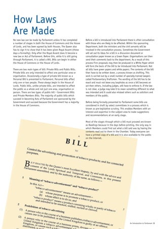 How Laws
Are Made
No new law can be made by Parliament unless it has completed         Before a bill is introduced into Parliament there is often consultation
a number of stages in both the House of Commons and the House        with those who are likely to be affected. Within the sponsoring
of Lords, and has been agreed by both Houses. The Queen also         Department, both the ministers and the civil servants will be
has to sign it to show that it has been given Royal Assent (these    involved in the consultation process. Sometimes the Government
days a formality). Only after the Royal Assent does it become a      will set out its ideas for a bill in a discussion document or
new law or Act of Parliament. Before this, while it is still going   consultation paper known as a Green Paper. Organisations can then
through Parliament, it is called a Bill. Bills can begin in either   send their comments back to the department. As a result of this
the House of Commons or the House of Lords.                          process firm proposals may then be produced in a White Paper which
                                                                     will form the basis of the bill to be introduced into Parliament. Not
There are two main types of bill: Private Bills and Public Bills.    all bills have green papers and white papers. The contents of the bill
Private bills are only intended to affect one particular area or     then have to be written down, a process known as drafting. This
organisation. Occasionally a type of private bill known as a         work is carried out by a small number of specially trained lawyers
Personal Bill is presented to Parliament. Personal bills affect      called Parliamentary Draftsmen. The wording of the bill has to be
only one or two people. These always begin in the House of           exact and must not leave any loopholes as once a bill becomes an
Lords. Public bills, unlike private bills, are intended to affect    act then others, including judges, will have to enforce it. If the law
the public as a whole and not just one area, organisation or         is not clear, a judge may take it to mean something different to what
person. There are two types of public bill – Government Bills        was intended and it could also mislead others such as solicitors and
and Private Members Bills. The majority of public bills which        members of the public.
succeed in becoming Acts of Parliament are sponsored by the
Government and succeed because the Government has a majority         Before being formally presented to Parliament some bills are
in the House of Commons.                                             considered in draft by select committees in a process which is
                                                                     known as pre-legislative scrutiny. This enables Members with an
                                                                     interest and expertise in the subject area to make suggestions
                                                                     and recommendations at an early stage.

                                                                     Most of the stages through which a bill must proceed are known
                                                                     as Readings because in the days before printing, the only way in
                                                                     which Members could find out what a bill said was by having the
                                                                     contents read out to them in the Chamber. Today everyone can
                                                                     have a printed copy of a bill and it is also available to the public
                                                                     on the internet.




                                                                                                                  An Introduction to Parliament 8
 