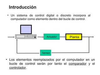 Introducción
• Un sistema de control digital o discreto incorpora al
  computador como elemento dentro del bucle de control.




                          Actuador       Planta



                      Sensor

• Los elementos reemplazados por el computador en un
  bucle de control serán por tanto el comparador y el
  controlador.
 