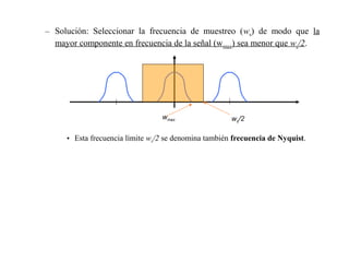 – Solución: Seleccionar la frecuencia de muestreo (ws) de modo que la
  mayor componente en frecuencia de la señal (w max) sea menor que ws/2.




                                 wmax                 ws/2

     • Esta frecuencia límite ws/2 se denomina también frecuencia de Nyquist.
 