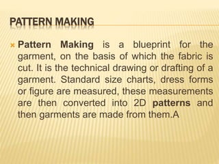 PATTERN MAKING
 Pattern Making is a blueprint for the
garment, on the basis of which the fabric is
cut. It is the technical drawing or drafting of a
garment. Standard size charts, dress forms
or figure are measured, these measurements
are then converted into 2D patterns and
then garments are made from them.A
 