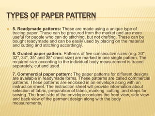 TYPES OF PAPER PATTERN
 5. Readymade patterns: These are made using a unique type of
tracing paper. These can be procured from the market and are more
useful for people who can do stitching, but not drafting. These can be
bought readymade and can be easily used by placing on the material
and cutting and stitching accordingly.
6. Graded paper pattern: Patterns of five consecutive sizes (e.g. 30″,
32″, 34″, 35″ and 38″ chest size) are marked in one single pattern. The
required size according to the individual body measurement is traced
separately, cut and used.
7. Commercial paper pattern: The paper patterns for different designs
are available in readymade forms. These patterns are called commercial
patterns. These patterns are enclosed in an envelope along with an
instruction sheet. The instruction sheet will provide information about
selection of fabric, preparation of fabric, marking, cutting, and steps for
sewing. The front side of the envelope contains the front view, side view
and back view of the garment design along with the body
measurements.
 