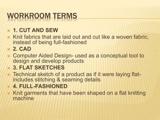 WORKROOM TERMS
 1. CUT AND SEW
 Knit fabrics that are laid out and cut like a woven fabric,
instead of being full-fashioned
 2. CAD
 Computer Aided Design- used as a conceptual tool to
design and develop products
 3. FLAT SKETCHES
 Technical sketch of a product as if it were laying flat-
includes stitching & seaming details
 4. FULL-FASHIONED
 Knit garments that have been shaped on a flat knitting
machine
 