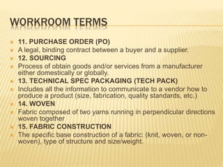 WORKROOM TERMS
 11. PURCHASE ORDER (PO)
 A legal, binding contract between a buyer and a supplier.
 12. SOURCING
 Process of obtain goods and/or services from a manufacturer
either domestically or globally.
 13. TECHNICAL SPEC PACKAGING (TECH PACK)
 Includes all the information to communicate to a vendor how to
produce a product (size, fabrication, quality standards, etc.)
 14. WOVEN
 Fabric composed of two yarns running in perpendicular directions
woven together
 15. FABRIC CONSTRUCTION
 The specific base construction of a fabric: (knit, woven, or non-
woven), type of structure and size/weight.
 