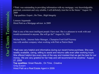 “ Patti: was outstanding in providing information with my mortgage, very knowledgeable, punctual, consistent and very reliable, I will definitely trust her in the future.” August 10, 2009    Top qualities: Expert , On Time , High Integrity    Lorenzo Argumedo  Hired Patti as a Mortgage advisor. in 2009   Patti is one of the most intelligent people I have met. She is a pleasure to work with and would recommend to anyone. She will go far!” August 26, 2009    Michael Kelly , Internet Sales Manager , Champion Ford Gulf Freeway  was with another company when working with Patti at Patriot Bank      “ Patti was very helpful and informative during our recent home purchase. She was readily available, caring, willing to assist and returns calls even after working hours. She offered helpful tips every step of the way and insisted that we get the best for our money. We are very grateful for her help and will recommend her anytime.” August 27, 2009  Top qualities:  Great Results , On Time , Creative  Greg Ezeani   Hired Patti as a Real Estate Agent in 2009  Our Clients Testimonials; 