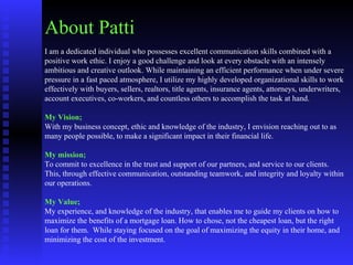 About Patti I am a dedicated individual who possesses excellent communication skills combined with a positive work ethic. I enjoy a good challenge and look at every obstacle with an intensely ambitious and creative outlook. While maintaining an efficient performance when under severe pressure in a fast paced atmosphere, I utilize my highly developed organizational skills to work effectively with buyers, sellers, realtors, title agents, insurance agents, attorneys, underwriters, account executives, co-workers, and countless others to accomplish the task at hand.   My Vision;  With my business concept, ethic and knowledge of the industry, I envision reaching out to as many people possible, to make a significant impact in their financial life.    My mission; To commit to excellence in the trust and support of our partners, and service to our clients. This, through effective communication, outstanding teamwork, and integrity and loyalty within our operations.    My Value; My experience, and knowledge of the industry, that enables me to guide my clients on how to maximize the benefits of a mortgage loan. How to chose, not the cheapest loan, but the right loan for them.  While staying focused on the goal of maximizing the equity in their home, and minimizing the cost of the investment.   