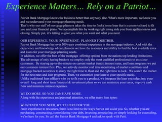 Experience Matters… Rely on a Patriot… Patriot Bank Mortgage knows the business better than anybody else. What's more important, we know you and we understand your mortgage planning needs. That’s why our staff of mortgage planners takes the time to find a home loan that is custom-tailored to fit you and your financial plans. We accomplish this by working right along side you from application to post closing. Simply put, it’s letting us give you what you want and what you need. OUR EXPERIENCE. YOUR INVESTMENT.  PLANNED TOGETHER.  Patriot Bank Mortgage has over 300 years combined experience in the mortgage industry. And with the  experience and knowledge of our planners we have the resources and ability to find the best available rates and loans for your mortgage planning needs. In addition, we offer the best of the mortgage  offering options from the nations top lending institutions.  The advantage of only having bankers we employ only the most qualified professionals to assist our customers.  By staying up-to-the-minute on current market trends, interest rates, and loan programs we put our customers interest first. Plus, we actively monitor real time monitoring of market conditions and mortgage backed securities to study the right time to float and the right time to lock.  We search the market for the best rates and loan programs. Then, we customize your loan to your specific needs. Unlike traditional loan officers who try to fit you to a product, we integrate the loan you select into your overall  long and short term financial & investment plans so we can minimize your taxes, improve cash flow and minimize interest expenses.  WE DO MORE. SO YOU CAN HAVE MORE.  Along with the experience and personal attention, we offer many loan types: WHATEVER YOU NEED, WE’RE HERE FOR YOU. From experience to resources, there is no limit to the ways Patriot can assist you. So, whether you are purchasing, constructing, consolidating your debt, investing, remodeling, or simply looking for counseling, we’re here for you. So call the Patriot Bank Mortgage 4 and ask to speak with Patti.   