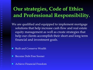 Our strategies, Code of Ethics and Professional Responsibility.   We are qualified and equipped to implement mortgage solutions that help increase cash flow and real estate equity management as well as create strategies that help our clients accomplish their short and long term financial and investment goals. Built and Conserve Wealth Become Debt Free Sooner Achieve Financial Freedom 