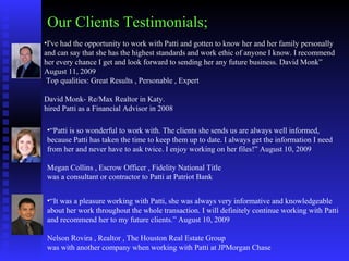 Our Clients Testimonials; I've had the opportunity to work with Patti and gotten to know her and her family personally and can say that she has the highest standards and work ethic of anyone I know. I recommend her every chance I get and look forward to sending her any future business. David Monk” August 11, 2009    Top qualities: Great Results , Personable , Expert    David Monk- Re/Max Realtor in Katy. hired Patti as a Financial Advisor in 2008  “ Patti is so wonderful to work with. The clients she sends us are always well informed, because Patti has taken the time to keep them up to date. I always get the information I need from her and never have to ask twice. I enjoy working on her files!” August 10, 2009    Megan Collins , Escrow Officer , Fidelity National Title  was a consultant or contractor to Patti at Patriot Bank  “ It was a pleasure working with Patti, she was always very informative and knowledgeable about her work throughout the whole transaction. I will definitely continue working with Patti and recommend her to my future clients.” August 10, 2009    Nelson Rovira , Realtor , The Houston Real Estate Group  was with another company when working with Patti at JPMorgan Chase  