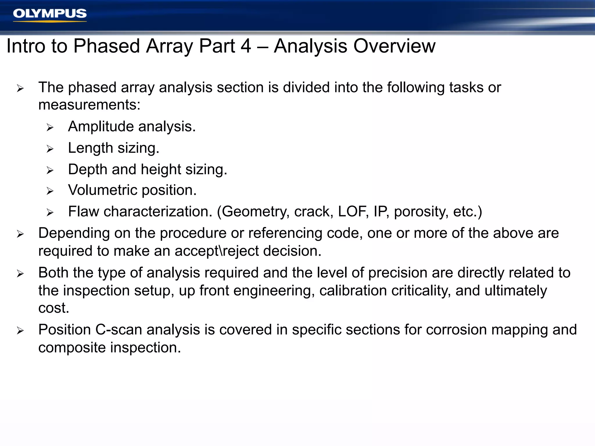 Intro to Phased Array Part 4 – Analysis Overview
Ø 

Ø 
Ø 

Ø 

The phased array analysis section is divided into the following tasks or
measurements:
Ø  Amplitude analysis.
Ø  Length sizing.
Ø  Depth and height sizing.
Ø  Volumetric position.
Ø  Flaw characterization. (Geometry, crack, LOF, IP, porosity, etc.)
Depending on the procedure or referencing code, one or more of the above are
required to make an acceptreject decision.
Both the type of analysis required and the level of precision are directly related to
the inspection setup, up front engineering, calibration criticality, and ultimately
cost.
Position C-scan analysis is covered in specific sections for corrosion mapping and
composite inspection.

 