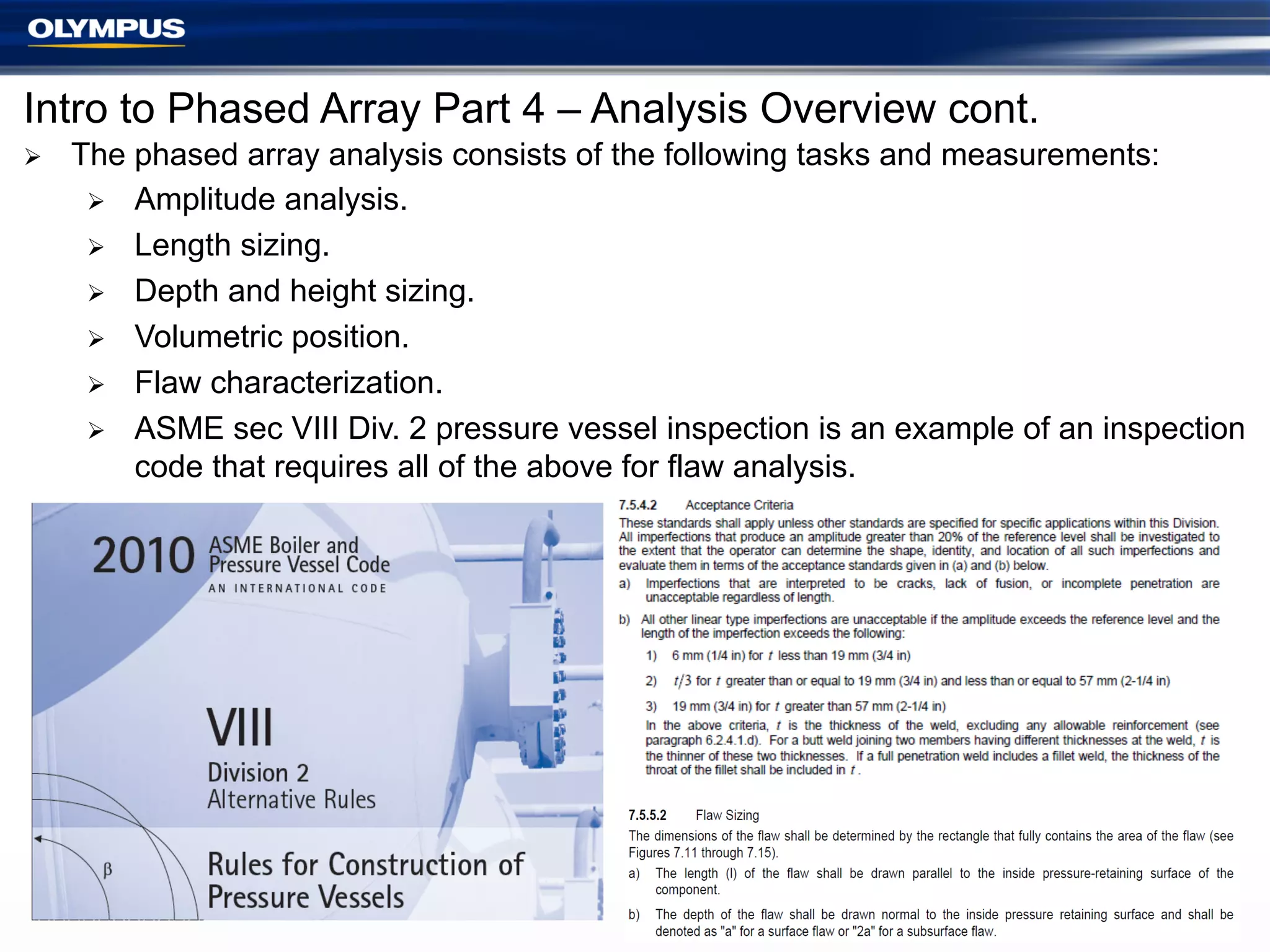 Intro to Phased Array Part 4 – Analysis Overview cont.
Ø 

The phased array analysis consists of the following tasks and measurements:
Ø  Amplitude analysis.
Ø  Length sizing.
Ø  Depth and height sizing.
Ø  Volumetric position.
Ø  Flaw characterization.
Ø  ASME sec VIII Div. 2 pressure vessel inspection is an example of an inspection
code that requires all of the above for flaw analysis.

 
