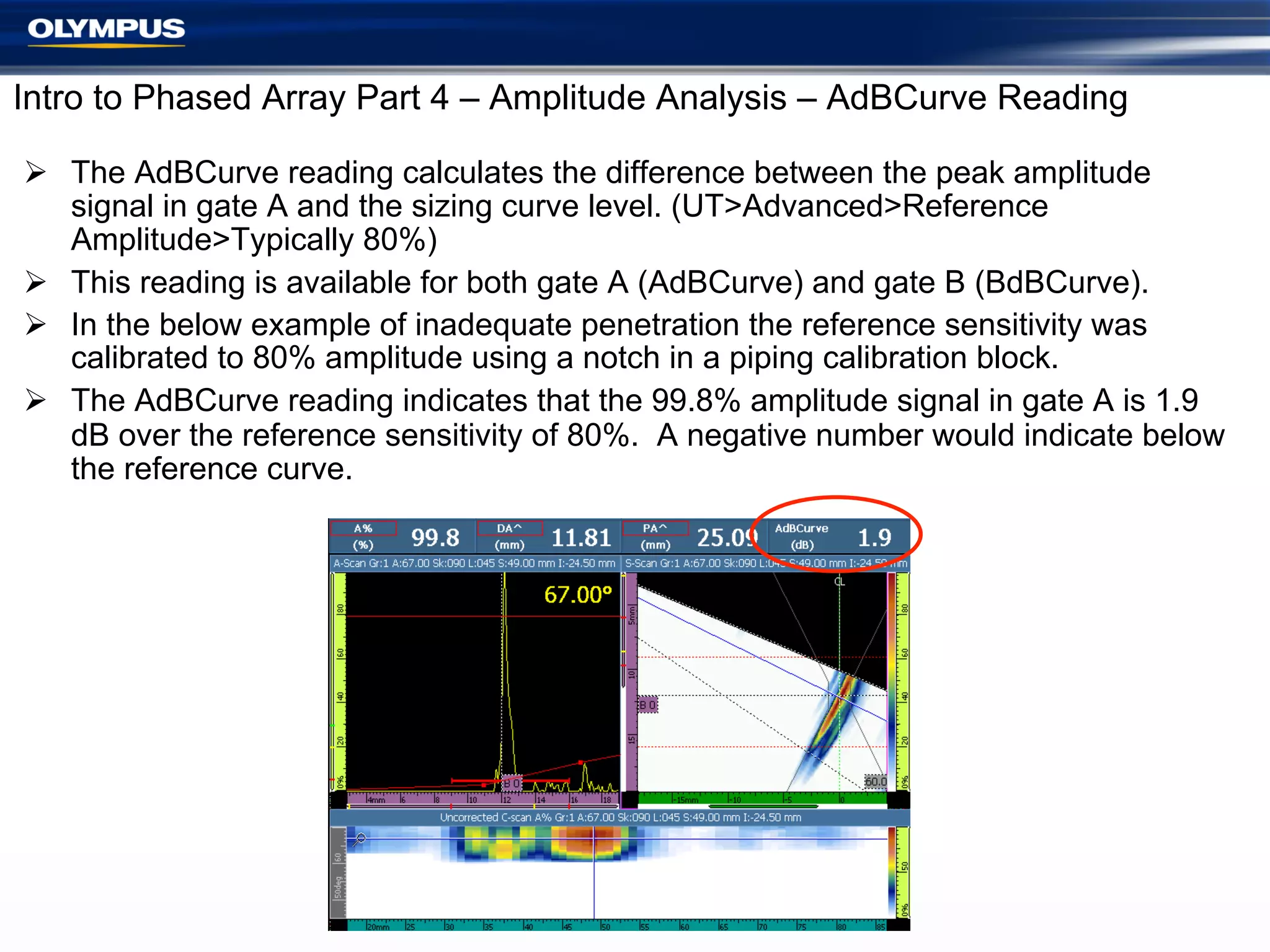 Intro to Phased Array Part 4 – Amplitude Analysis – AdBCurve Reading
Ø  The AdBCurve reading calculates the difference between the peak amplitude
signal in gate A and the sizing curve level. (UT>Advanced>Reference
Amplitude>Typically 80%)
Ø  This reading is available for both gate A (AdBCurve) and gate B (BdBCurve).
Ø  In the below example of inadequate penetration the reference sensitivity was
calibrated to 80% amplitude using a notch in a piping calibration block.
Ø  The AdBCurve reading indicates that the 99.8% amplitude signal in gate A is 1.9
dB over the reference sensitivity of 80%. A negative number would indicate below
the reference curve.

15

 