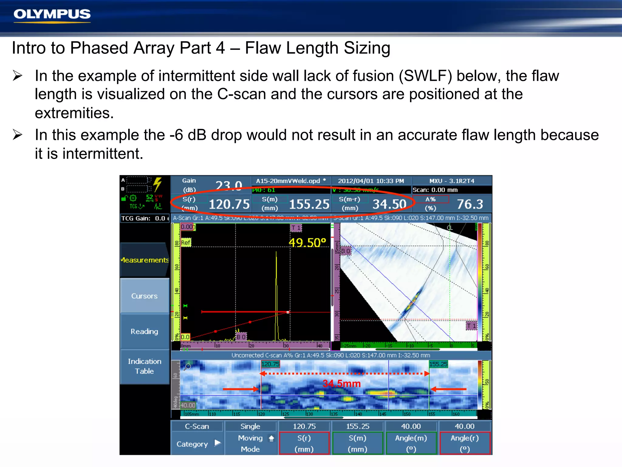 Intro to Phased Array Part 4 – Flaw Length Sizing
Ø  In the example of intermittent side wall lack of fusion (SWLF) below, the flaw
length is visualized on the C-scan and the cursors are positioned at the
extremities.
Ø  In this example the -6 dB drop would not result in an accurate flaw length because
it is intermittent.

34.5mm

17

 